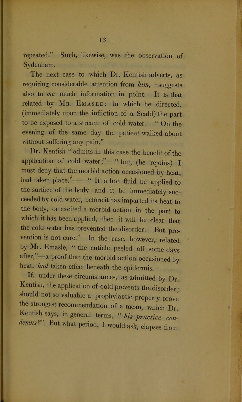 repeated.” Such, likewise, was the observation of Sydenham. The next case to which Dr. Kentish adverts, as requiring considerable attention from Am,—suggests also to me much information in point. It is that related by Mr. Emasle: in which he directed, (immediately upon the infliction of a Scald) the part to be exposed to a stream of cold water. “ On the evening of the same day the patient walked about without suffering any pain.” Dr. Kentish “admits in this case the benefit of the application of cold water;”—“ but, (he rejoins) I must deny that the morbid action occasioned by heat, had taken place.” “ If a hot fluid be applied to the surface of the body, and it be immediately suc- ceeded by cold water, before it has imparted its heat to the body, or excited a morbid action in the part to which it has been applied, then it will be clear that the cold water has prevented the disorder. But pre- vention is not cure. In the case, however, related by Mr. Emasle, the cuticle peeled off some days after,”—a proof that the morbid action occasioned by heat, had taken effect beneath the epidermis. If, under these circumstances, as admitted by Dr. Kentish, the application of cold prevents the disorder; should not so valuable a prophylactic property prove the strongest recommendation of a mean, which Dr. Kentish says, in general terms, “ his practice con- demns? But what period, I would qsk, elapses from