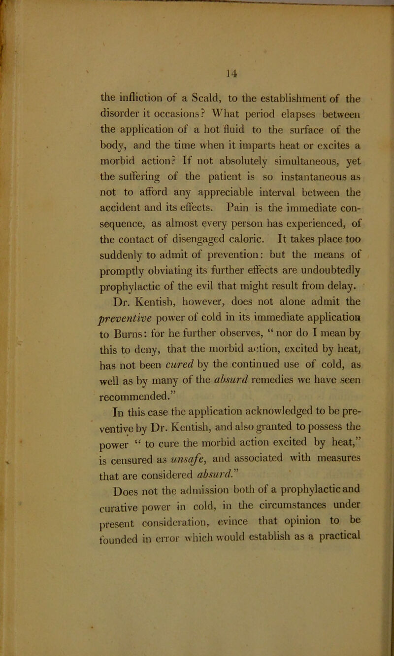 the infliction of a Scald, to the establishment of the disorder it occasions? What period elapses between the application of a hot fluid to the surface of the body, and the time when it imparts heat or excites a morbid action? If not absolutely simultaneous, yet the suffering of the patient is so instantaneous as not to afford any appreciable interval between the accident and its effects. Pain is the immediate con- sequence, as almost every person has experienced, of the contact of disengaged caloric. It takes place too suddenly to admit of prevention: but the means of promptly obviating its further effects are undoubtedly prophylactic of the evil that might result from delay. Dr. Kentish, however, does not alone admit the preventive power of cold in its immediate application to Burns: for he further observes, “ nor do I mean by this to deny, that the morbid action, excited by heat, has not been cured by the continued use of cold, as well as by many of the absurd remedies we have seen recommended.” In this case the application acknowledged to be pre- ventive by Dr. Kentish, and also granted to possess the power “ to cure the morbid action excited by heat,” is censured as unsafe, and associated with measures that are considered absurd.” Does not the admission both of a prophylactic and curative power in cold, in the circumstances under present consideration, evince that opinion to be founded in error which would establish as a practical