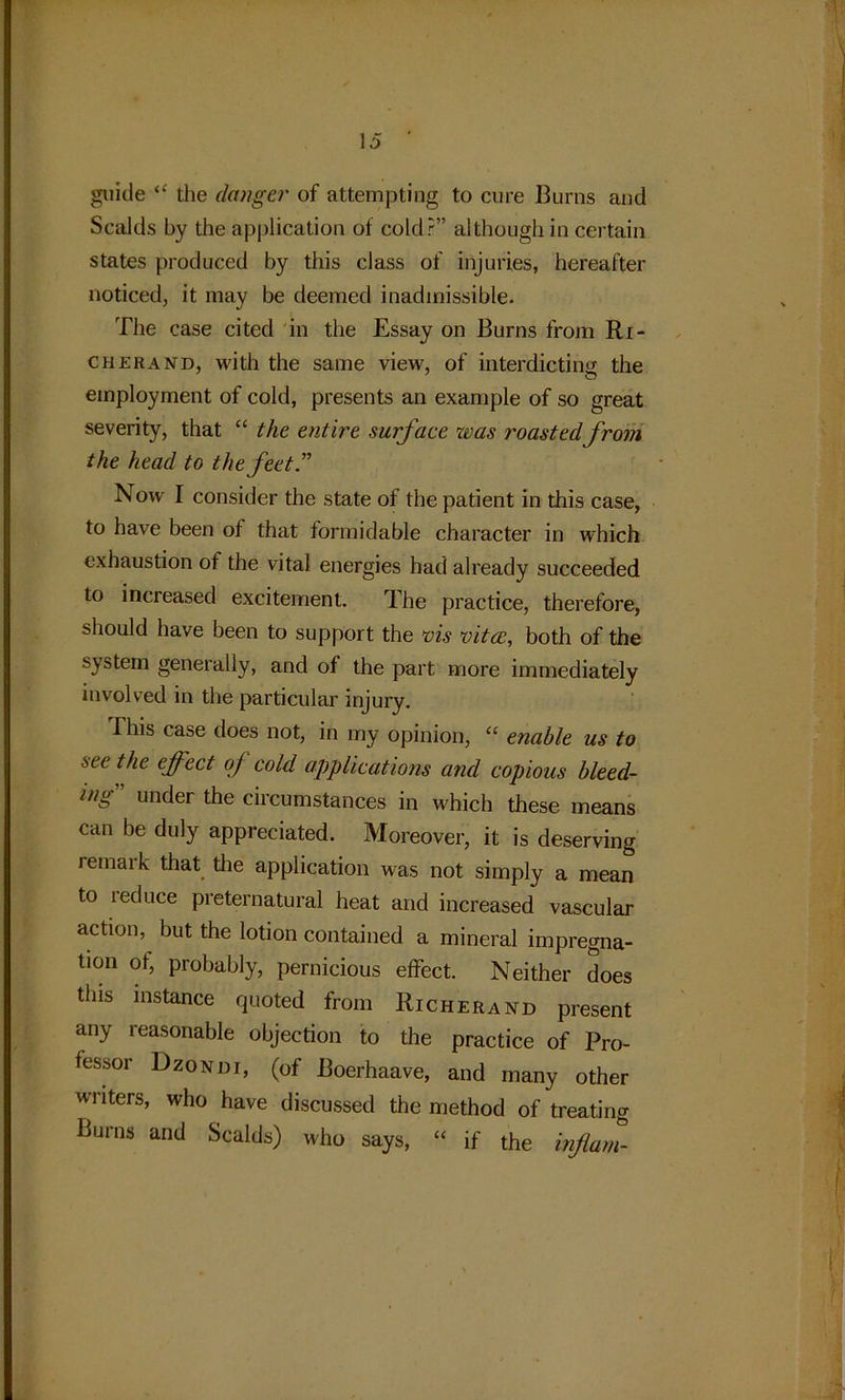 ) 15 ' guide “ the danger of attempting to cure Burns and Scalds by the application of cold?” although in certain states produced by this class of injuries, hereafter noticed, it may be deemed inadmissible. The case cited in the Essay on Burns from Ri- cherand, with the same view, of interdicting the employment of cold, presents an example of so great severity, that “ the entire surface was roastedfrom the head to the feet” Now I consider the state of the patient in this case, to have been of that formidable character in which exhaustion of the vital energies had already succeeded to increased excitement. The practice, therefore, should have been to support the vis vita;, both of the system generally, and of the part more immediately involved in the particular injury. This case does not, in my opinion, “ enable us to seethe effect of cold applications and copious bleed- ing under the circumstances in which these means can be duly appreciated. Moreover, it is deserving remaik that the application was not simply a mean to reduce preternatural heat and increased vascular action, but the lotion contained a mineral impregna- tion of, probably, pernicious effect. Neither does this instance quoted from Richerand present any reasonable objection to the practice of Pro- fessor Dzone)i, (of Boerhaave, and many other writers, who have discussed the method of treating Burns and Scalds) who says, “ if the inflam-