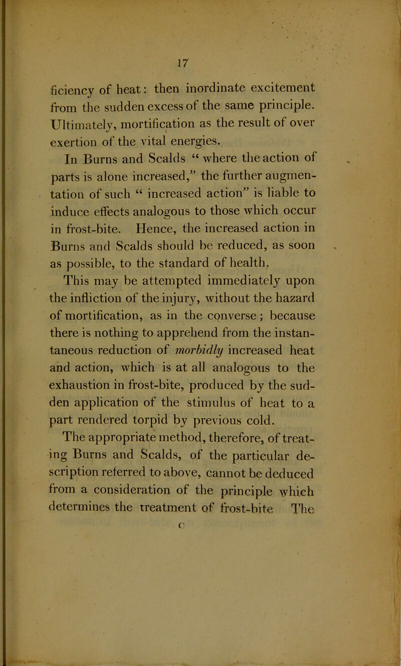 ficiency of heat: then inordinate excitement from the sudden excess of the same principle. Ultimately, mortification as the result of over exertion of the vital energies. In Burns and .Scalds “ where the action of parts is alone increased,” the further augmen- tation of such “ increased action” is liable to induce effects analogous to those which occur in frost-bite. Hence, the increased action in Burns and Scalds should be reduced, as soon as possible, to the standard of health. This may be attempted immediately upon the infliction of the injury, without the hazard of mortification, as in the converse; because there is nothing to apprehend from the instan- taneous reduction of morbidly increased heat and action, which is at all analogous to the exhaustion in frost-bite, produced by the sud- den application of the stimulus of heat to a part rendered torpid by previous cold. The appropriate method, therefore, of treat- ing Burns and Scalds, of the particular de- scription referred to above, cannot be deduced from a consideration of the principle which determines the treatment of frost-bite The (