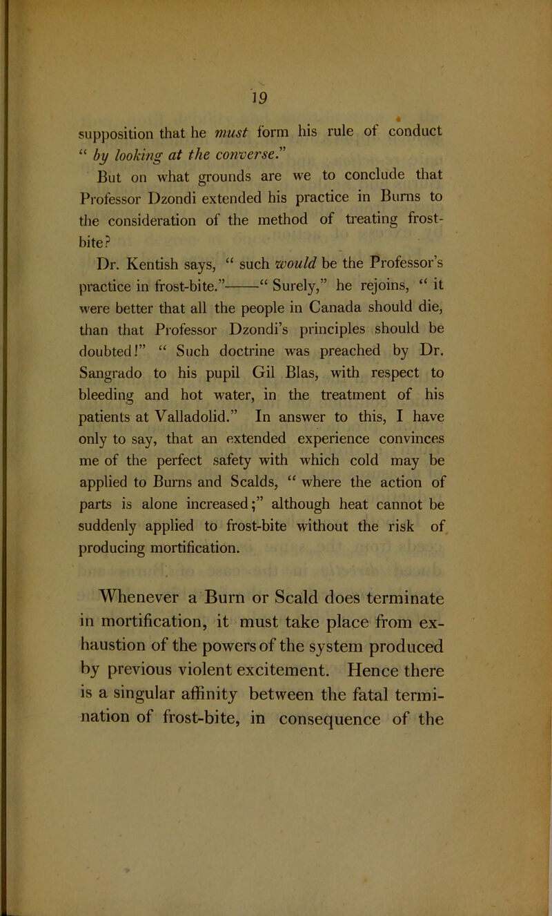 supposition that he must form his rule of conduct “ by looking at the converse But on what grounds are we to conclude that Professor Dzondi extended his practice in Burns to the consideration of the method of treating frost- bite? Dr. Kentish says, “ such would be the Professor’s practice in frost-bite.” “ Surely,” he rejoins, “ it were better that all the people in Canada should die, than that Professor Dzondi’s principles should be doubted!” “ Such doctrine was preached by Dr. Sangrado to his pupil Gil Bias, with respect to bleeding and hot water, in the treatment of his patients at Valladolid.” In answer to this, I have only to say, that an extended experience convinces me of the perfect safety with which cold may be applied to Burns and Scalds, “ where the action of parts is alone increased;” although heat cannot be suddenly applied to frost-bite without the risk of producing mortification. Whenever a Burn or Scald does terminate in mortification, it must take place from ex- haustion of the powers of the system produced by previous violent excitement. Hence there is a singular affinity between the fatal termi- nation of frost-bite, in consequence of the
