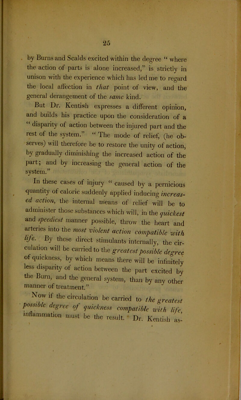 by Burns and Scalds excited within the degree “ where the action of parts is alone increased,” is strictly in unison with the experience which has led me to regard the local affection in that point of view, and the general derangement of the same kind. But Dr. Kentish expresses a different opinion, and builds his practice upon the consideration of a “ disparity of action between the injured part and the rest of the system.” “ The mode of relief, (he ob- sei ves) will therefore be to restore the unity of action, by gradually diminishing the increased action of the part; and by increasing the general action of the system.” In these cases of injury “ caused by a pernicious quantity of caloric suddenly applied inducing increas- ed action, the internal means of relief will be to administer those substances which will, in the quickest and speediest manner possible, throw the heart and arteries into the most violent action compatible with life. By these direct stimulants internally, the cir- culation will be carried to the greatest possible degree of quickness, by which means there will be infinitely less disparity of action between the part excited by the Burn, and the general system, than by any other manner of treatment.” Now if the circulation be carried to the greatest possible degree of quickness compatible with life inflammation must be the result. Dr. Kentish as- >