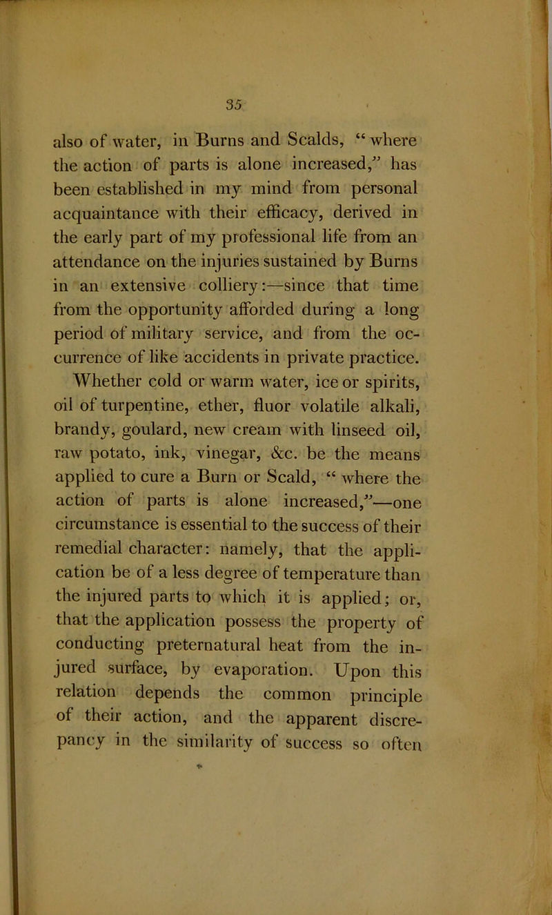 also of water, in Burns and Scalds, “ where the action of parts is alone increased,” has been established in my mind from personal acquaintance with their efficacy, derived in the early part of my professional life from an attendance on the injuries sustained by Burns in an extensive colliery:—since that time from the opportunity afforded during a long period of military service, and from the oc- currence of like accidents in private practice. Whether cold or warm water, ice or spirits, oil of turpentine, ether, fluor volatile alkali, brandy, goulard, new cream with linseed oil, raw potato, ink, vinegar, &c. be the means applied to cure a Burn or Scald, “ where the action of parts is alone increased,”—one circumstance is essential to the success of their remedial character: namely, that the appli- cation be of a less degree of temperature than the injured parts to which it is applied; or, that the application possess the property of conducting preternatural heat from the in- jured surface, by evaporation. Upon this relation depends the common principle of their action, and the apparent discre- pancy in the similarity of success so often