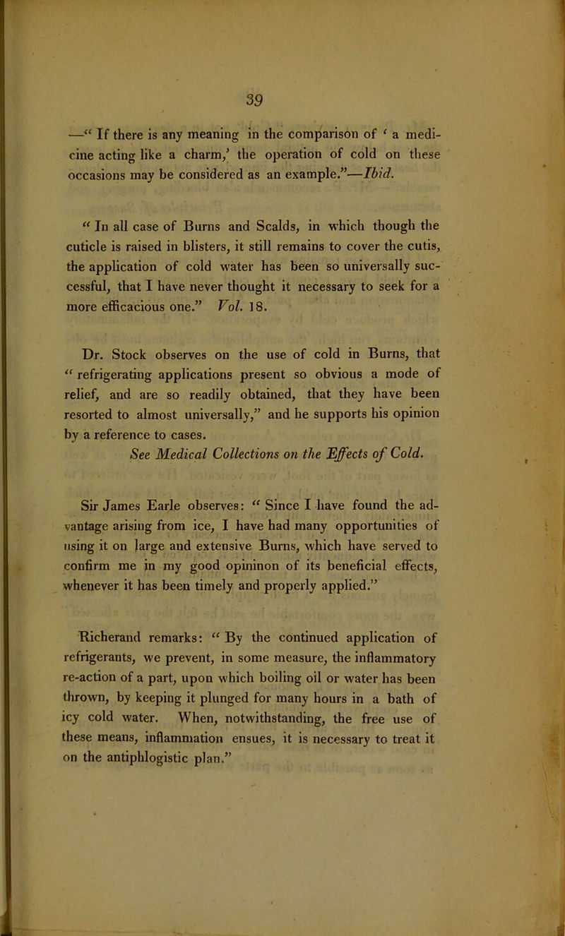 —“ If there is any meaning in the comparison of ‘ a medi- cine acting like a charm/ the operation of cold on these occasions may be considered as an example.”—Ibid. “ In all case of Burns and Scalds, in which though the cuticle is raised in blisters, it still remains to cover the cutis, the application of cold water has been so universally suc- cessful, that I have never thought it necessary to seek for a more efficacious one.” Vol. 18. Dr. Stock observes on the use of cold in Burns, that “ refrigerating applications present so obvious a mode of relief, and are so readily obtained, that they have been resorted to almost universally,” and he supports his opinion by a reference to cases. See Medical Collections on the Effects of Cold. Sir James Earle observes: “ Since I have found the ad- vantage arising from ice, I have had many opportunities of using it on large and extensive Burns, which have served to confirm me in my good opininon of its beneficial effects, whenever it has been timely and properly applied.” Richerand remarks: “ By the continued application of refrigerants, we prevent, in some measure, the inflammatory re-action of a part, upon which boiling oil or water has been thrown, by keeping it plunged for many hours in a bath of icy cold water. When, notwithstanding, the free use of these means, inflammation ensues, it is necessary to treat it on the antiphlogistic plan.”