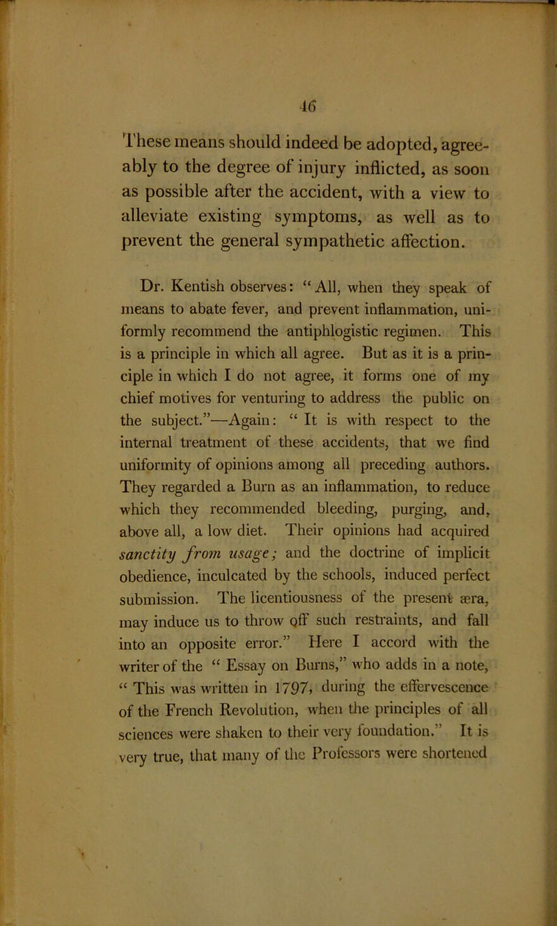 r 46 These means should indeed be adopted, agree- ably to the degree of injury inflicted, as soon as possible after the accident, with a view to alleviate existing symptoms, as well as to prevent the general sympathetic affection. Dr. Kentish observes: “ All, when they speak of means to abate fever, and prevent inflammation, uni- formly recommend the antiphlogistic regimen. This is a principle in which all agree. But as it is a prin- ciple in which I do not agree, it forms one of my chief motives for venturing to address the public on the subject.”—Again: “ It is with respect to the internal treatment of these accidents, that we find uniformity of opinions among all preceding authors. They regarded a Burn as an inflammation, to reduce which they recommended bleeding, purging, and, above all, a low diet. Their opinions had acquired sanctity from usage; and the doctrine of implicit obedience, inculcated by the schools, induced perfect submission. The licentiousness of the present aera, may induce us to throw off such restraints, and fall into an opposite error.” Here I accord with the writer of the “ Essay on Burns,” who adds in a note, “ This was written in 1797, during the effervescence of the French Revolution, when the principles of all sciences were shaken to their very foundation. It is very true, that many of the Professors were shortened