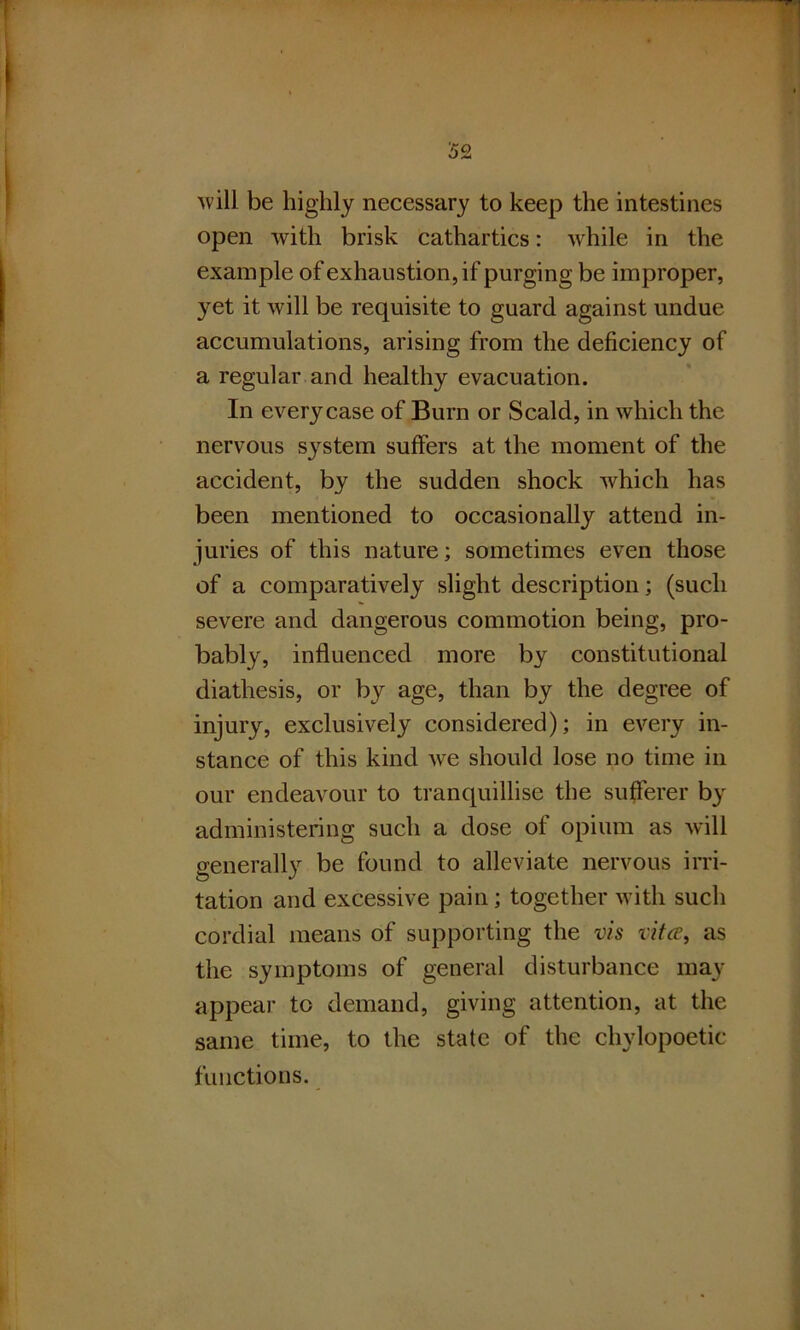 will be highly necessary to keep the intestines open with brisk cathartics: while in the example of exhaustion, if purging be improper, }ret it will be requisite to guard against undue accumulations, arising from the deficiency of a regular and healthy evacuation. In every case of Burn or Scald, in which the nervous system suffers at the moment of the accident, by the sudden shock which has been mentioned to occasionally attend in- juries of this nature; sometimes even those of a comparatively slight description; (such severe and dangerous commotion being, pro- bably, influenced more by constitutional diathesis, or by age, than by the degree of injury, exclusively considered); in every in- stance of this kind we should lose no time in our endeavour to tranquillise the sufferer by administering such a dose of opium as will generally be found to alleviate nervous irri- tation and excessive pain; together with such cordial means of supporting the vis vita, as the symptoms of general disturbance may appear to demand, giving attention, at the same time, to the state of the chylopoetic functions.