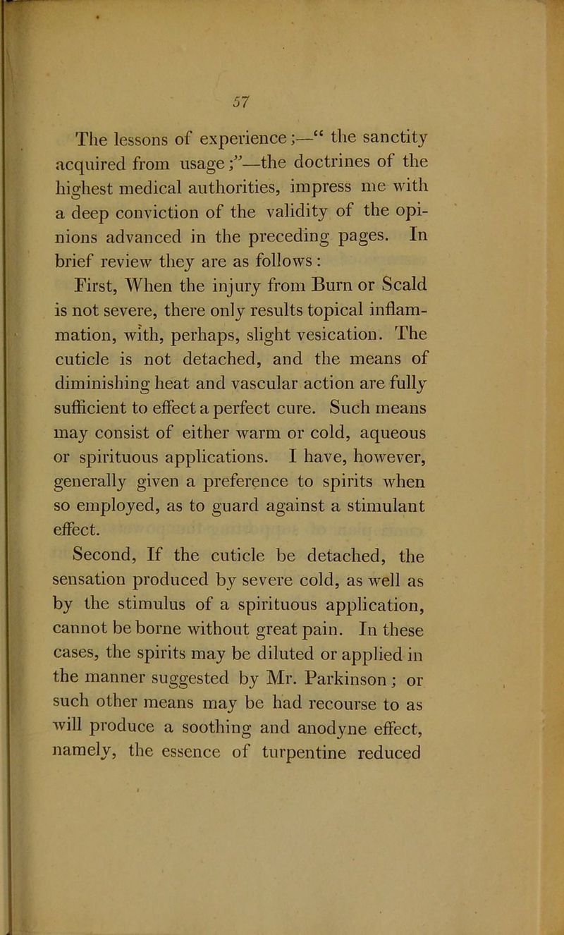 The lessons of experience“ the sanctity acquired from usage —the doctrines of the highest medical authorities, impress me with a deep conviction of the validity of the opi- nions advanced in the preceding pages. In brief review they are as follows: First, When the injury from Burn or Scald is not severe, there only results topical inflam- mation, with, perhaps, slight vesication. The cuticle is not detached, and the means of diminishing heat and vascular action are fully sufficient to effect a perfect cure. Such means may consist of either warm or cold, aqueous or spirituous applications. I have, however, generally given a preference to spirits when so employed, as to guard against a stimulant effect. Second, If the cuticle be detached, the sensation produced by severe cold, as well as by the stimulus of a spirituous application, cannot be borne without great pain. In these cases, the spirits may be diluted or applied in the manner suggested by Mr. Parkinson; or such other means may be had recourse to as will produce a soothing and anodyne effect, e „, the essence of turpentine reduced