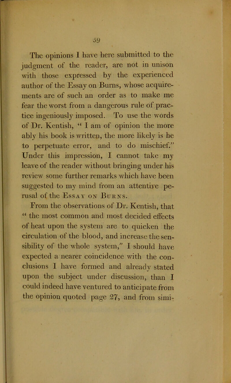 69 The opinions I have here submitted to the judgment of the reader, are not in unison with those expressed by the experienced author of the Essay on Burns, whose acquire- ments are of such an order as to make me fear the worst from a dangerous rule of prac- tice ingeniously imposed. To use the words of Dr. Kentish, “ I am of opinion the more ably his book is written, the more likely is he to perpetuate error, and to do mischief/’ Under this impression, I cannot take my leave of the reader without bringing under his review some further remarks which have been suggested to my mind from an attentive pe- rusal of the Essay on Burns. Erom the observations of Dr. Kentish, that “ the most common and most decided effects of heat upon the system are to quicken the circulation of the blood, and increase the sen- sibility of the whole system,” I should have expected a nearer coincidence with the con- clusions 1 have formed and already stated upon the subject under discussion, than I could indeed have ventured to anticipate from the opinion quoted page 27, and from simi-