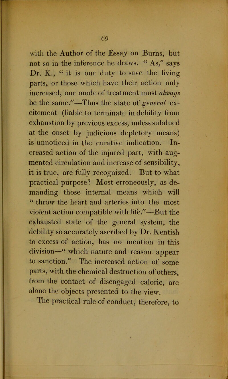 with the Author of the Essay on Burns, but not so in the inference he draws. “ As/' says Dr. K., “ it is our duty to save the living parts,, or those which have their action only increased, our mode of treatment must always be the same/'—Thus the state of general ex- citement (liable to terminate in debility from exhaustion by previous excess, unless subdued at the onset by judicious depletory means) is unnoticed in the curative indication. In- creased action of the injured part, with aug- mented circulation and increase of sensibility, it is true, are fully recognized. But to what practical purpose? Most erroneously, as de- manding those internal means which will “ throw the heart and arteries into the most violent action compatible with life/'—But the exhausted state of the general system, the debility so accurately ascribed by Dr. Kentish to excess of action, has no mention in this division—“ which nature and reason appear to sanction.” The increased action of some parts, with the chemical destruction of others, from the contact of disengaged caloric, are alone the objects presented to the view. The practical rule of conduct, therefore, to