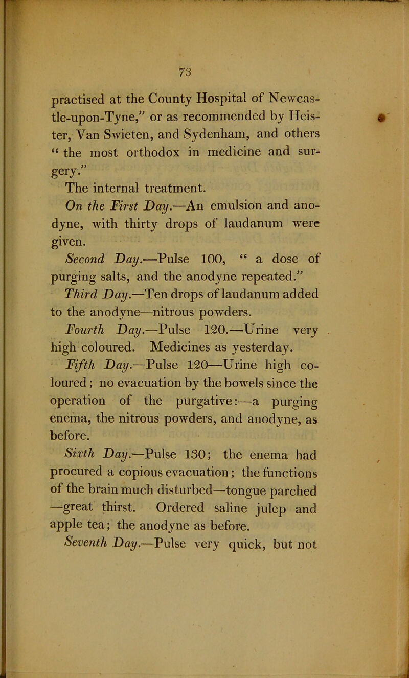 practised at the County Hospital of Newcas- tle-upon-Tyne/' or as recommended by Keis- ter, Van Swieten, and Sydenham, and others “ the most orthodox in medicine and sur- gery. The internal treatment. On the First Day.—An emulsion and ano- dyne, with thirty drops of laudanum were given. Second Day.—Pulse 100, “ a dose of purging salts, and the anodyne repeated. Third Day.—Ten drops of laudanum added to the anodyne—nitrous powders. Fourth Day.—Pulse 120.—Urine very high coloured. Medicines as yesterday. Fifth Day.—Pulse 120—Urine high co- loured ; no evacuation by the bowels since the operation of the purgative:—a purging enema, the nitrous powders, and anodyne, as before. Sixth Day.—Pulse 130; the enema had procured a copious evacuation; the functions of the brain much disturbed—tongue parched —great thirst. Ordered saline julep and apple tea; the anodyne as before. Seventh Day.—Pulse very quick, but not