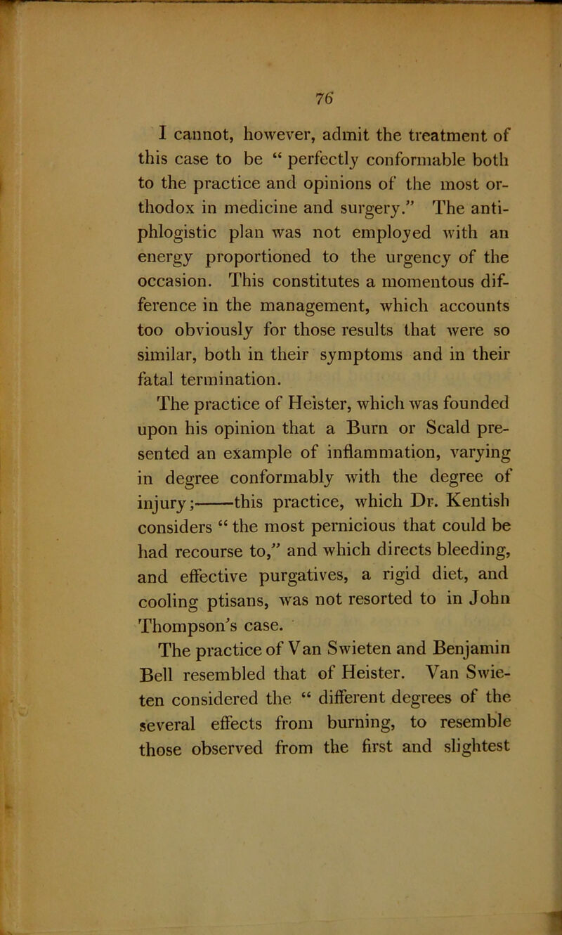 I cannot, however, admit the treatment of this case to be “ perfectly conformable both to the practice and opinions of the most or- thodox in medicine and surgery.” The anti- phlogistic plan was not employed with an energy proportioned to the urgency of the occasion. This constitutes a momentous dif- ference in the management, which accounts too obviously for those results that were so similar, both in their symptoms and in their fatal termination. The practice of Heister, which was founded upon his opinion that a Burn or Scald pre- sented an example of inflammation, varying in degree conformably with the degree of injury; this practice, which Dr. Kentish considers “ the most pernicious that could be had recourse to,” and which directs bleeding, and effective purgatives, a rigid diet, and cooling ptisans, was not resorted to in John Thompson's case. The practice of Van Swieten and Benjamin Bell resembled that of Heister. Van Swie- ten considered the “ different degrees of the several effects from burning, to resemble those observed from the first and slightest