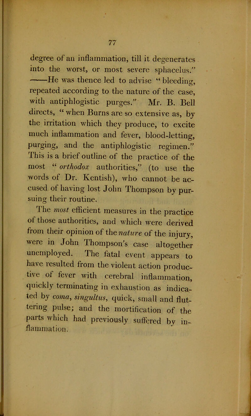 degree of an inflammation, till it degenerates into the worst, or most severe sphacelus.” He was thence led to advise “ bleeding, repeated according to the nature of the case, with antiphlogistic purges.” Mr. B. Bell directs, “ when Burns are so extensive as, by the irritation which they produce, to excite much inflammation and fever, blood-letting, purging, and the antiphlogistic regimen.” This is a brief outline of the practice of the most “ orthodox authorities,” (to use the words of Dr. Kentish), who cannot be ac- cused of having lost John Thompson by pur- suing their routine. The most efficient measures in the practice of those authorities, and which were derived from their opinion of the nature of the injury, were in John Thompson's case altogether unemployed. The fatal event appears to have lesulted from the violent action produc- tive of fever with cerebral inflammation, quickly terminating in exhaustion as indica- ted by coma, singultus, quick, small and flut- tering pulse; and the mortification of the parts which had previously suffered by in- flammation.