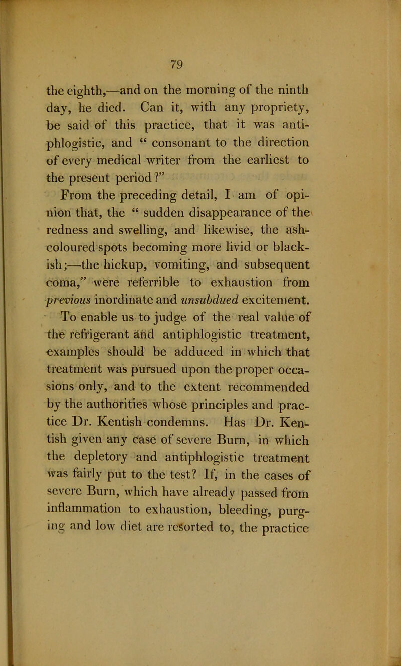 the eighth,—and on the morning of the ninth day, he died. Can it, with any propriety, be said of this practice, that it was anti- phlogistic, and “ consonant to the direction of every medical writer from the earliest to the present period V From the preceding detail, I am of opi- nion that, the “ sudden disappearance of the redness and swelling, and likewise, the ash- coloured spots becoming more livid or black- ish;—the hickup, vomiting, and subsequent coma/' were referrible to exhaustion from pr-eoims inordinate and unsubdued excitement. To enable us to judge of the real value of the refrigerant &nd antiphlogistic treatment, examples should be adduced in which that treatment was pursued upon the proper occa- sions only, and to the extent recommended by the authorities whose principles and prac- tice Dr. Kentish condemns. Has Dr. Ken- tish given any case of severe Burn, in which the depletory and antiphlogistic treatment was fairly put to the test? If, in the cases of severe Burn, which have already passed from inflammation to exhaustion, bleeding, purg- ing and low diet are resorted to, the practice