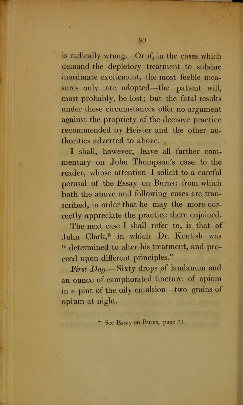 is radically wrong. Or if, in the cases which demand the depletory treatment to subdue inordinate excitement, the most feeble mea- sures only are adopted—the patient will, most probably, be lost; but the fatal results under these circumstances offer no argument against the propriety of the decisive practice recommended by Heister and the other au- thorities adverted to above. I shall, however, leave all further com- mentary on John Thompson's case to the reader, whose attention I solicit to a careful perusal of the Essay on Burns; from which both the above and following cases are tran- scribed, in order that he may the more cor- rectly appreciate the practice there enjoined. The next case I shall refer to, is that of John Clark,* in which Dr. Kentish was “ determined to alter his treatment, and pro- ceed upon different principles. First Day.—Sixty drops of laudanum and an ounce of camphorated tincture of opium in a pint of the oily emulsion—two grains of opium at night. * See Essay on Burns, page 71-