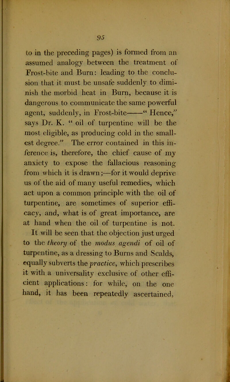 to in the preceding pages) is formed from an assumed analogy between the treatment of Frost-bite and Burn: leading to the conclu- sion that it must be unsafe suddenly to dimi- nish the morbid heat in Burn, because it is dangerous to communicate the same powerful agent, suddenly, in Frost-bite “ Hence/' says Dr. K. “ oil of turpentine will be the most eligible, as producing cold in the small- est degree. The error contained in this in- ference is, therefore, the chief cause of my anxiety to expose the fallacious reasoning from which it is drawn;—for it would deprive us of the aid of many useful remedies, which act upon a common principle with the oil of turpentine, are sometimes of superior effi- cacy, and, what is of great importance, are at hand when the oil of turpentine is not. It will be seen that the objection just urged to the theory of the modus agendi of oil of turpentine, as a dressing to Burns and Scalds, equally subverts the practice, which prescribes it with a universality exclusive of other effi- cient applications: for while, on the one hand, it has been repeatedly ascertained, /