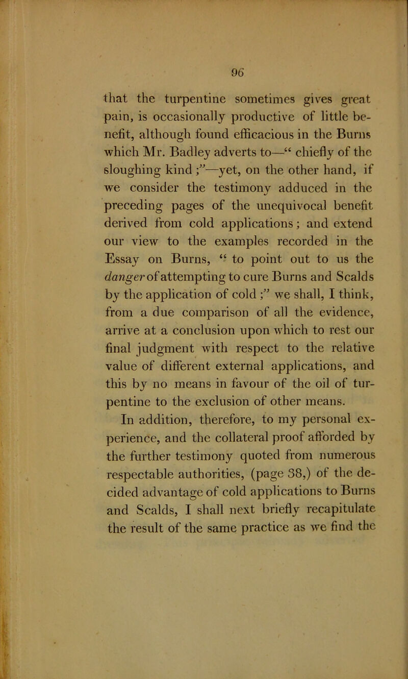 that the turpentine sometimes gives great pain, is occasionally productive of little be- nefit, although found efficacious in the Burns which Mr. Badley adverts to—“ chiefly of the sloughing kind f—yet, on the other hand, if we consider the testimonv adduced in the preceding pages of the unequivocal benefit derived from cold applications; and extend our view to the examples recorded in the Essay on Burns, “ to point out to us the danger of attempting to cure Bums and Scalds by the application of cold we shall, I think, from a due comparison of all the evidence, arrive at a conclusion upon which to rest our final judgment with respect to the relative value of different external applications, and this by no means in favour of the oil of tur- pentine to the exclusion of other means. In addition, therefore, to my personal ex- perience, and the collateral proof afforded by the further testimony quoted from numerous respectable authorities, (page 38,) of the de- cided advantage of cold applications to Burns and Scalds, I shall next briefly recapitulate the result of the same practice as we find the