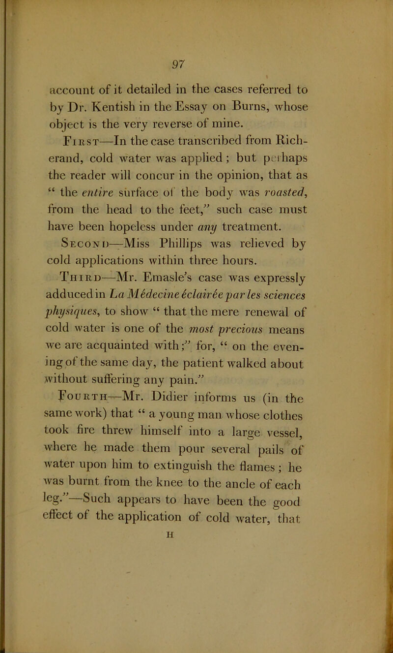 account of it detailed in the cases referred to by Dr. Kentish in the Essay on Burns, whose object is the very reverse of mine. First—In the case transcribed from Rich- erand, cold water was applied; but perhaps the reader will concur in the opinion, that as “ the entire surface ol the body was roasted, from the head to the feet,” such case must have been hopeless under any treatment. Second—Miss Phillips was relieved by cold applications within three hours. Third—Mr. Emasle's case was expressly adduced in La MSdecine SclairSe par les sciences physiques, to show “ that the mere renewal of cold water is one of the most precious means we are acquainted with;” for, “ on the even- ing of the same day, the patient walked about without suffering any pain.” Fourth—Mr. Didier informs us (in the same work) that “ a young man whose clothes took fire threw himself into a large vessel, where be made them pour several pails of water upon him to extinguish the flames; he was burnt from the knee to the ancle of each leg.”—Such appears to have been the good effect of the application of cold water, that h