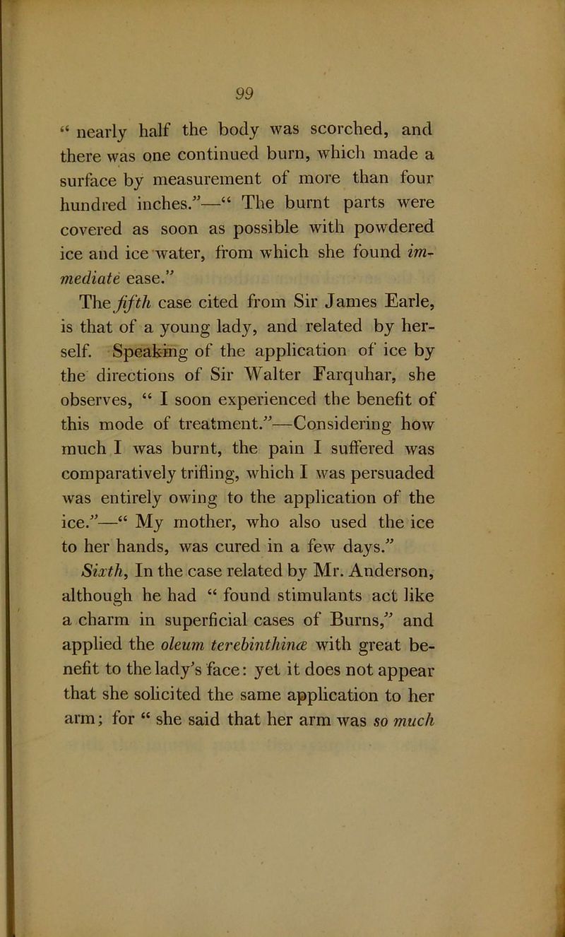 “ nearly half the body was scorched, and there was one continued burn, which made a surface by measurement of more than four hundred inches.—“ The burnt parts were covered as soon as possible with powdered ice and ice water, from which she found im- mediate ease.” The fifth case cited from Sir James Earle, is that of a young lady, and related by her- self. Speaking of the application of ice by the directions of Sir Walter Farquhar, she observes, “ I soon experienced the benefit of this mode of treatment.”—Considering how much I was burnt, the pain I suffered was comparatively trifling, which I was persuaded was entirely owing to the application of the ice.”—“ My mother, who also used the ice to her hands, was cured in a few days.” Sixth, In the case related by Mr. Anderson, although he had “ found stimulants act like a charm in superficial cases of Burns,” and applied the oleum terebinthince with great be- nefit to the lady's face: yet it does not appear that she solicited the same application to her arm; for “ she said that her arm was so much