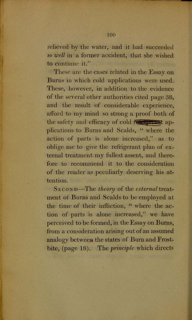 relieved by the water, and it had succeeded so well in a former accident, that she wished to continue it.” These are the cases related in the Essay on Burns in which cold applications were used. These, however, in addition to the evidence of the several other authorities cited page 38, and the result of considerable experience, afford to my mind so strong a proof both of the safety and efficacy of cold i ^ffV1 j Bgt ap- plications to Burns and Scalds, “ where the action of parts is alone increased,” as to oblige me to give the refrigerant plan of ex- ternal treatment my fullest assent, and there- fore to recommend it to the consideration of the reader as peculiarly deserving his at- tention. Second—The theory of the external treat- ment of Burns and Scalds to be emplo}red at the time of their infliction, “ where the ac- tion of parts is alone increased,” we have perceived to be formed, in the Essay on Burns, from a consideration arising out of an assumed analogy between the states of Bum and Frost- bite, (page 18). The principle which directs