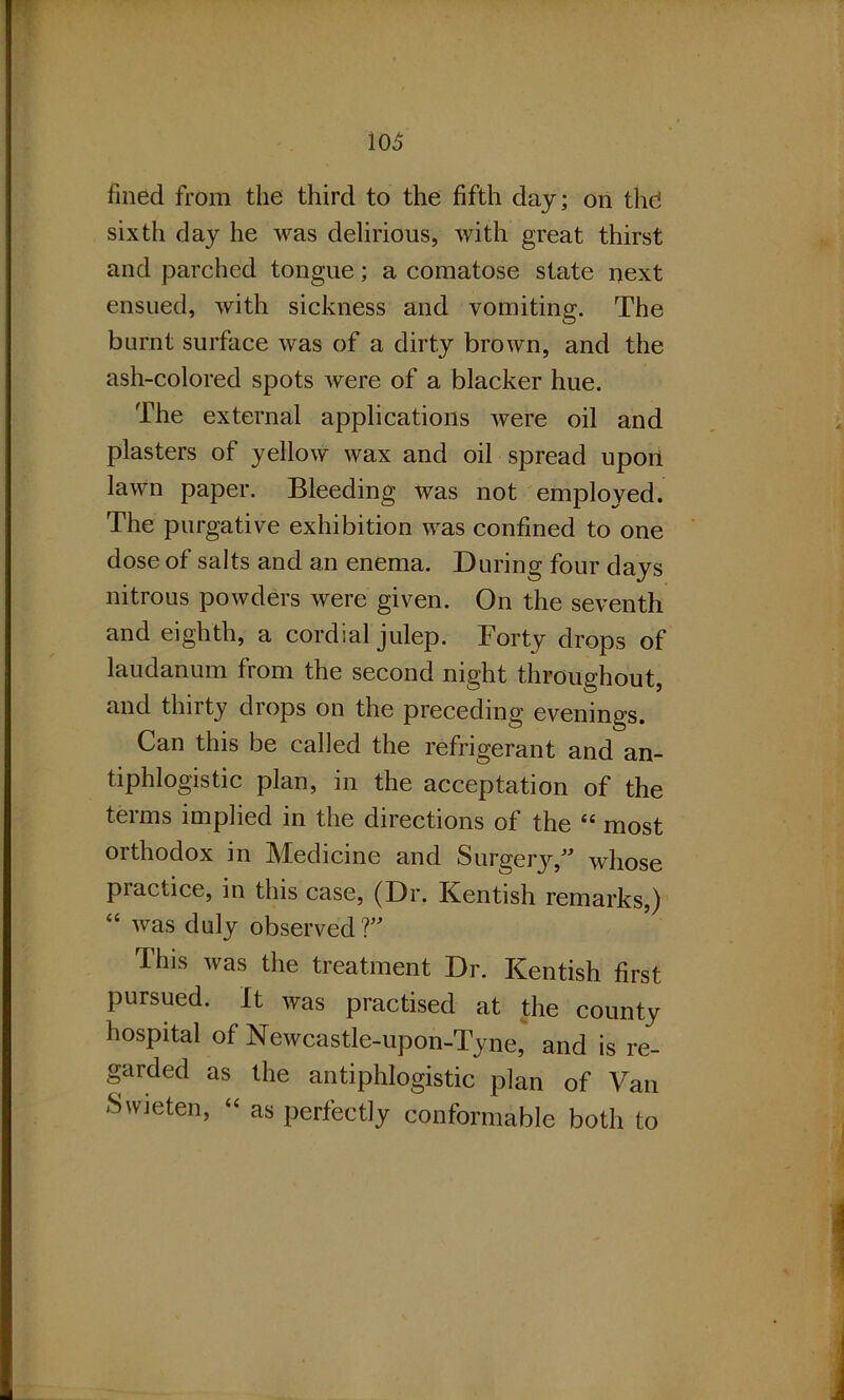 fined from the third to the fifth day; on thd sixth day he was delirious, with great thirst and parched tongue; a comatose state next ensued, with sickness and vomiting. The burnt surface was of a dirty brown, and the ash-colored spots were of a blacker hue. The external applications were oil and plasters of yellow wax and oil spread upon lawn paper. Bleeding was not employed. The purgative exhibition was confined to one dose of salts and an enema. During four days nitrous powders were given. On the seventh and eighth, a cordial julep. Forty drops of laudanum from the second night throughout, and thirty drops on the preceding evenings. Can this be called the refrigerant and an- tiphlogistic plan, in the acceptation of the terms implied in the directions of the “ most orthodox in Medicine and Surgery,” whose practice, in this case, (Dr. Kentish remarks,) “ was duly observed?” This was the treatment Dr. Kentish first pursued. It was practised at the county hospital of Newcastle-upon-Tyne, and is re- garded as the antiphlogistic plan of Van Swieten, “ as perfectly conformable both to