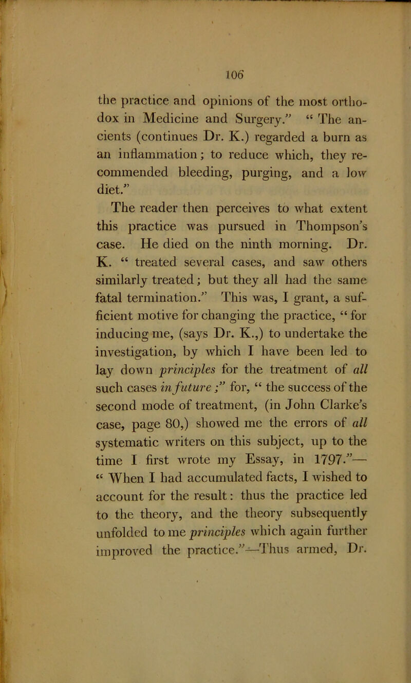 the practice and opinions of the most ortho- dox in Medicine and Surgery.” “ The an- cients (continues Dr. K.) regarded a burn as an inflammation; to reduce which, they re- commended bleeding, purging, and a low diet.” The reader then perceives to what extent this practice was pursued in Thompson’s case. He died on the ninth morning. Dr. K. “ treated several cases, and saw others similarly treated; but they all had the same fatal termination.” This was, I grant, a suf- ficient motive for changing the practice, “ for inducing me, (says Dr. K.,) to undertake the investigation, by which I have been led to lay down principles for the treatment of all such cases in futurefor, “ the success of the second mode of treatment, (in John Clarke’s case, page 80,) showed me the errors of all systematic writers on this subject, up to the time I first wrote my Essay, in 1797/’— “ When I had accumulated facts, I w ished to account for the result: thus the practice led to the theory, and the theory subsequently unfolded to me principles which again further improved the practice.”—-Thus armed, Dr.