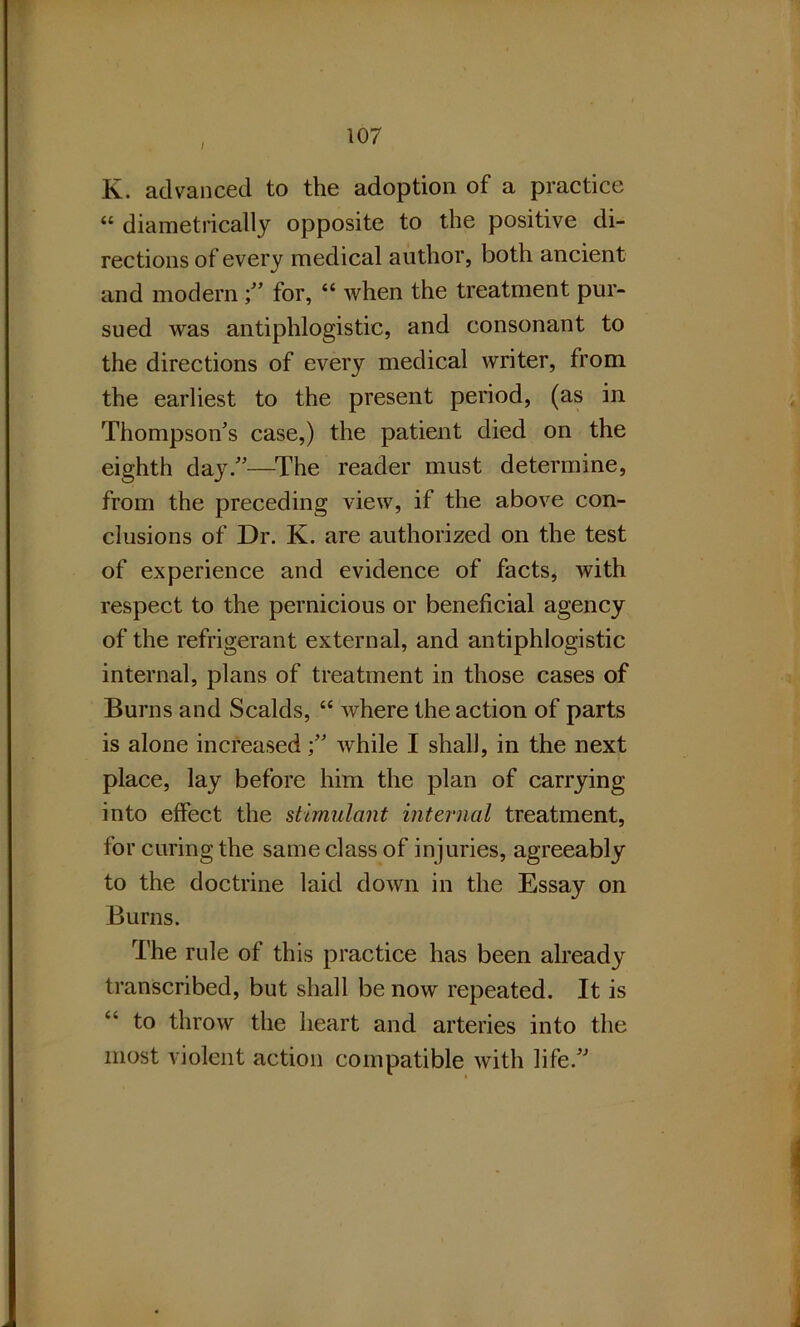 I K. advanced to the adoption of a practice “ diametrically opposite to the positive di- rections of every medical author, both ancient and modernfor, “ when the treatment pur- sued was antiphlogistic, and consonant to the directions of every medical writer, from the earliest to the present period, (as in Thompson’s case,) the patient died on the eighth day.”—The reader must determine, from the preceding view, if the above con- clusions of Dr. K. are authorized on the test of experience and evidence of facts, with respect to the pernicious or beneficial agency of the refrigerant external, and antiphlogistic internal, plans of treatment in those cases of Burns and Scalds, “ where the action of parts is alone increasedwhile I shall, in the next place, lay before him the plan of carrying into effect the stimulant internal treatment, for curing the same class of injuries, agreeably to the doctrine laid down in the Essay on Burns. The rule of this practice has been already transcribed, but shall be now repeated. It is £* to throw the heart and arteries into the most violent action compatible with life.”