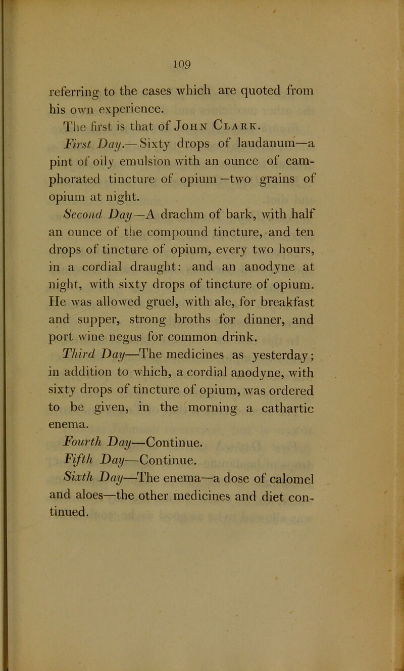 / 109 referring to the cases which are quoted from his own experience. The first is that of John Clark. First Day.— Sixty drops of laudanum—a pint of oily emulsion with an ounce of cam- phorated tincture of opium—two grains of opium at night. Second Day —A drachm of bark, with half an ounce of the compound tincture, and ten drops of tincture of opium, every two hours, in a cordial draught: and an anodyne at night, with sixty drops of tincture of opium. He was allowed gruel, with ale, for breakfast and supper, strong broths for dinner, and port wine negus for common drink. Third Day—The medicines as yesterday; in addition to which, a cordial anodyne, with sixty drops of tincture of opium, was ordered to be given, in the morning a cathartic enema. Fourth Day—Continue. Fifth Day—Continue. Sixth Day—The enema—a dose of calomel and aloes—the other medicines and diet con- tinued.
