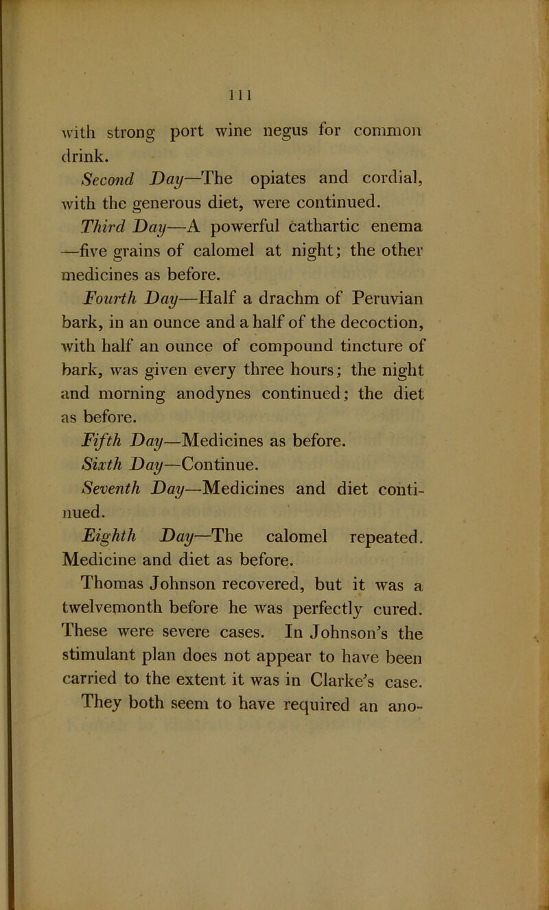 with strong port wine negus for common drink. Second Day—The opiates and cordial, with the generous diet, were continued. Third Day—A powerful cathartic enema —five grains of calomel at night; the other medicines as before. Fourth Day—Half a drachm of Peruvian bark, in an ounce and a half of the decoction, with half an ounce of compound tincture of bark, wras given every three hours; the night and morning anodynes continued; the diet as before. Fifth Day—Medicines as before. Sixth Day—Continue. Seventh Day—Medicines and diet conti- nued. Eighth Day—The calomel repeated. Medicine and diet as before. Thomas Johnson recovered, but it was a twelvemonth before he was perfectly cured. These were severe cases. In Johnson's the stimulant plan does not appear to have been carried to the extent it was in Clarke's case. They both seem to have required an ano-