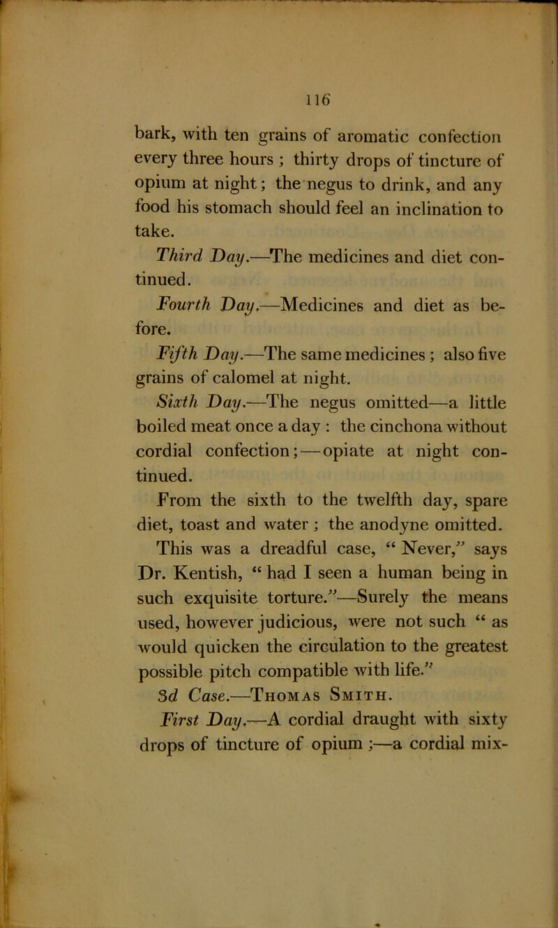 bark, with ten grains of aromatic confection every three hours ; thirty drops of tincture of opium at night; the negus to drink, and any food his stomach should feel an inclination to take. Third Day.—The medicines and diet con- tinued. Fourth Day.—Medicines and diet as be- fore. Fifth Day.—The same medicines ; also five grains of calomel at night. Sixth Day.—The negus omitted—a little boiled meat once a day : the cinchona without cordial confection; — opiate at night con- tinued. From the sixth to the twelfth day, spare diet, toast and water ; the anodyne omitted. This was a dreadful case, “ Never/' says Dr. Kentish, “ had I seen a human being in such exquisite torture.—Surely the means used, however judicious, were not such “ as would quicken the circulation to the greatest possible pitch compatible with life. 3d Case.—Thomas Smith. First Day.—A cordial draught with sixty drops of tincture of opium ;—a cordial mix-