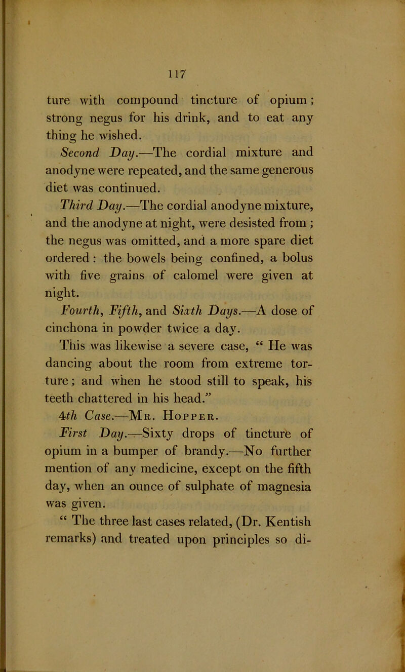 ture with compound tincture of opium; strong negus for his drink, and to eat any thins; he wished. Second Day.—The cordial mixture and anodyne were repeated, and the same generous diet was continued. Third Day.—The cordial anodyne mixture, and the anodyne at night, were desisted from ; the negus was omitted, and a more spare diet ordered : the bowels being confined, a bolus with five grains of calomel were given at night. Fourth, Fifth, and Sixth Days.—A dose of cinchona in powder twice a day. This was likewise a severe case, “ He was dancing about the room from extreme tor- ture; and when he stood still to speak, his teeth chattered in his head.” 4th Case.—Mr. Hopper. First Day.—Sixty drops of tincture of opium in a bumper of brandy.—No further mention of any medicine, except on the fifth day, when an ounce of sulphate of magnesia was given. “ The three last cases related, (Dr. Kentish remarks) and treated upon principles so di-