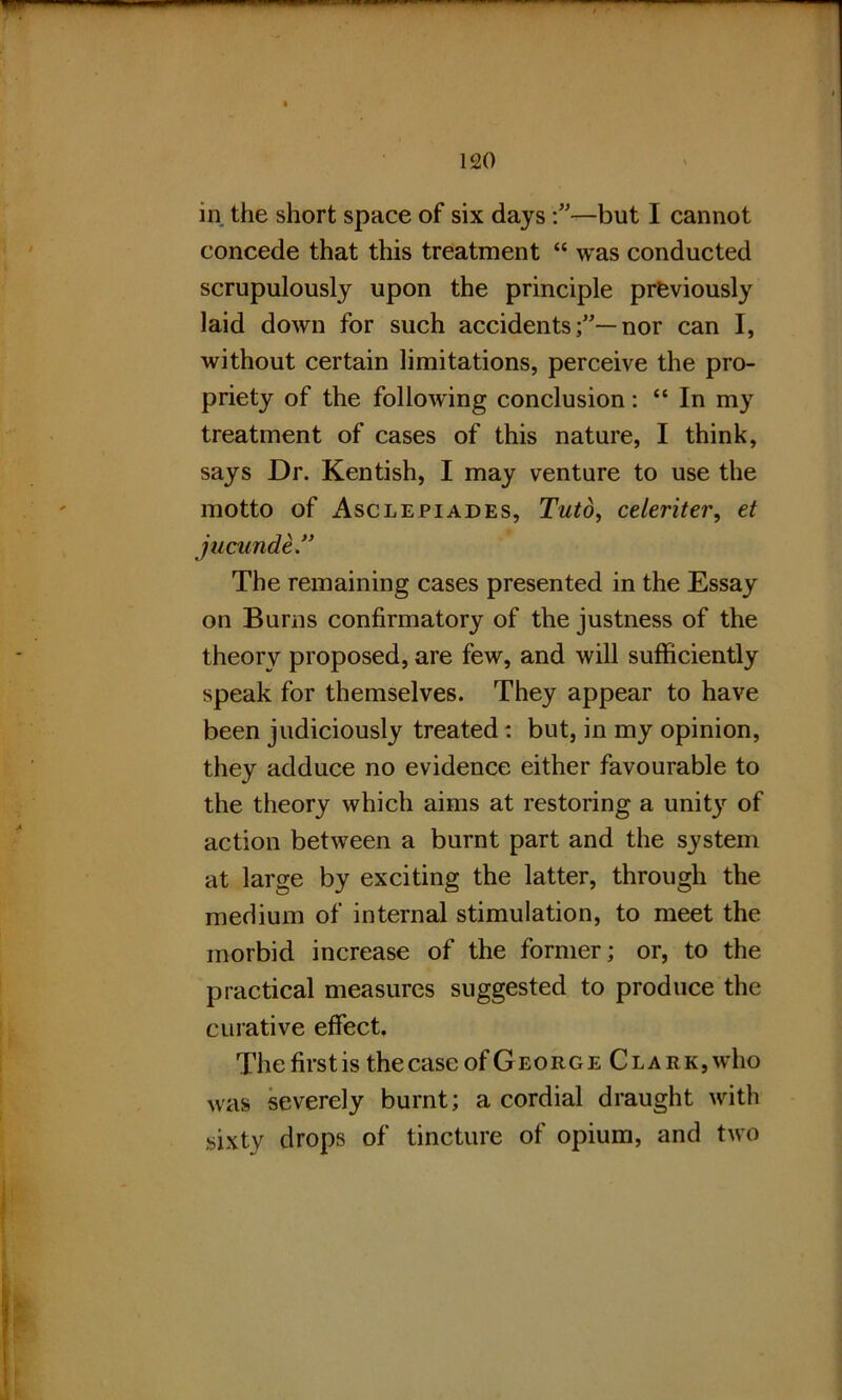 in the short space of six days—but I cannot concede that this treatment “ was conducted scrupulously upon the principle previously laid down for such accidentsnor can I, without certain limitations, perceive the pro- priety of the following conclusion: “ In my treatment of cases of this nature, I think, says Dr. Kentish, I may venture to use the motto of Asclepiades, Tuto, celeriter, et jucunde” The remaining cases presented in the Essay on Burns confirmatory of the justness of the theory proposed, are few, and will sufficiently speak for themselves. They appear to have been judiciously treated: but, in my opinion, they adduce no evidence either favourable to the theory which aims at restoring a unit}r of action between a burnt part and the system at large by exciting the latter, through the medium of internal stimulation, to meet the morbid increase of the former; or, to the practical measures suggested to produce the curative effect. The firs t is the case of George Clark, who was severely burnt; a cordial draught with sixty drops of tincture of opium, and two