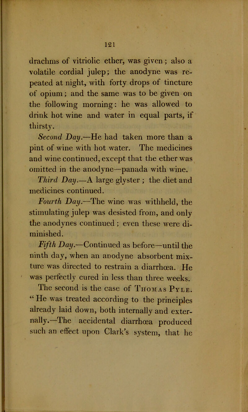 drachms of vitriolic ether, was given; also a volatile cordial julep; the anodyne was re- peated at night, with forty drops of tincture of opium; and the same was to be given on the following morning: he was allowed to drink hot wine and water in equal parts, if thirsty. Second Day.—He had taken more than a pint of wine with hot water. The medicines and wine continued, except that the ether was omitted in the anodyne—panada with wine. Third Day.—A large glyster ; the diet and medicines continued. Fourth Day.—The wine was withheld, the stimulating julep was desisted from, and only the anodynes continued; even these were di- minished. Fifth Hay.—Continued as before—until the ninth day, when an anodyne absorbent mix- ture was directed to restrain a diarrhoea. He was perfectly cured in less than three weeks. The second is the case of Thomas Pyle. “ He was treated according to the principles already laid down, both internally and exter- nally.—The accidental diarrhoea produced such an effect upon Clark’s system, that he