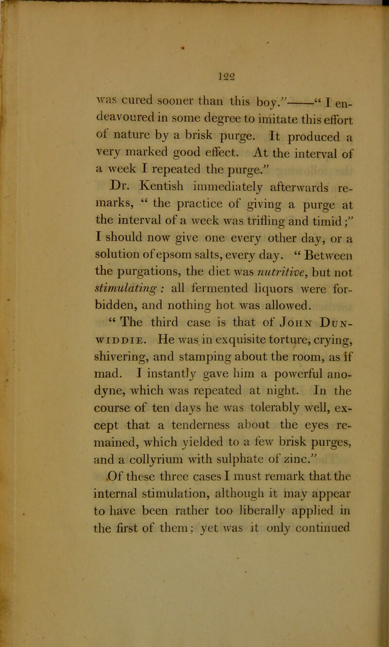 was cured sooner than this boy/' “ I en- deavoured in some degree to imitate this effort of nature by a brisk purge. It produced a very marked good effect. At the interval of a week I repeated the purge.” Dr. Kentish immediately afterwards re- marks, “ the practice of giving a purge at the interval of a week was trifling and timid;” I should now give one every other day, or a solution ofepsom salts, every day. “ Between the purgations, the diet was nutritive, but not stimulating: all fermented liquors were for- bidden, and nothing hot was allowed. “ The third case is that of John Dun- widdie. He was in exquisite torture, crying, shivering, and stamping about the room, as if mad. I instantly gave him a powerful ano- dyne, which was repeated at night. In the course of ten days he was tolerably well, ex- cept that a tenderness about the eyes re- mained, which yielded to a few brisk purges, and a collyrium with sulphate of zinc.” Of these three cases I must remark that the internal stimulation, although it may appear to have been rather too liberally applied in the first of them; yet was it only continued