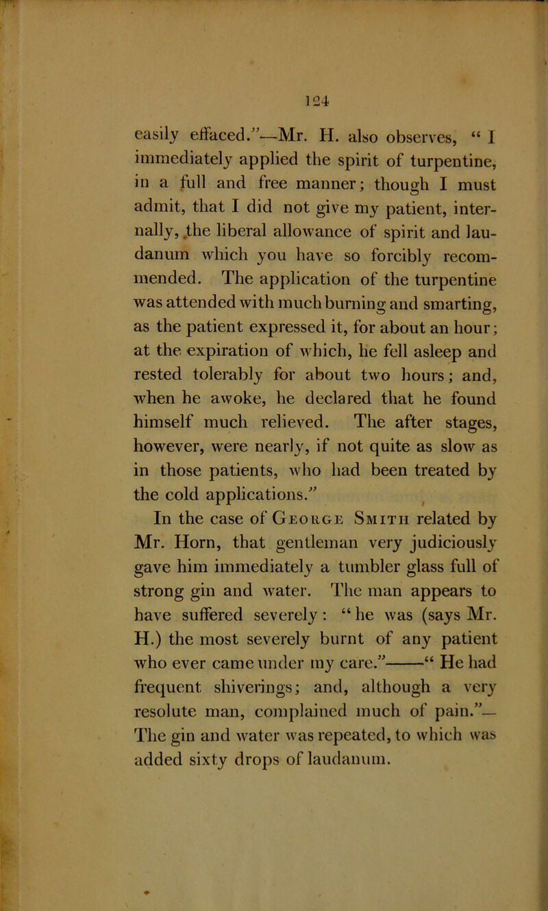 easily effaced.”—Mr. H. also observes, “ I immediately applied the spirit of turpentine, in a full and free manner; though I must admit, that I did not give my patient, inter- nally, the liberal allowance of spirit and lau- danum which you have so forcibly recom- mended. The application of the turpentine was attended with much burning and smarting, as the patient expressed it, for about an hour; at the expiration of which, he fell asleep and rested tolerably for about two hours; and, when he awoke, he declared that he found himself much relieved. The after stages, however, were nearly, if not quite as slow as in those patients, who had been treated by the cold applications.” In the case of George Smith related by Mr. Horn, that gentleman very judiciously gave him immediately a tumbler glass full of strong gin and water. The man appears to have suffered severely; “ he was (says Mr. H.) the most severely burnt of any patient who ever came under my care.” “ He had frequent shiverings; and, although a very resolute man, complained much of pain.”— The gin and water was repeated, to which was added sixty drops of laudanum.