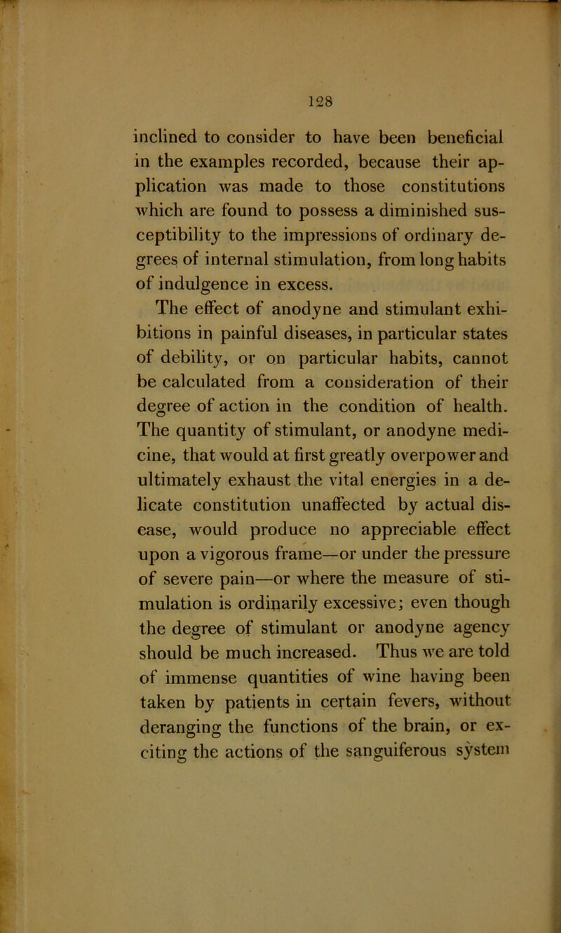 inclined to consider to have been beneficial in the examples recorded, because their ap- plication was made to those constitutions which are found to possess a diminished sus- ceptibility to the impressions of ordinary de- grees of internal stimulation, from long habits of indulgence in excess. The effect of anodyne and stimulant exhi- bitions in painful diseases, in particular states of debility, or on particular habits, cannot be calculated from a consideration of their degree of action in the condition of health. The quantity of stimulant, or anodyne medi- cine, that would at first greatly overpower and ultimately exhaust the vital energies in a de- licate constitution unaffected by actual dis- ease, would produce no appreciable effect upon a vigorous frame—or under the pressure of severe pain—or where the measure of sti- mulation is ordinarily excessive; even though the degree of stimulant or anodyne agency should be much increased. Thus we are told of immense quantities of wine having been taken by patients in certain fevers, without deranging the functions of the brain, or ex- citing the actions of the sanguiferous system