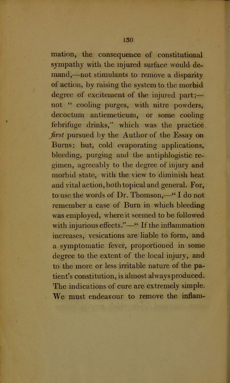 mation, the consequence of constitutional sympathy with the injured surface would de- mand,—not stimulants to remove a disparity of action, by raising the system to the morbid degree of excitement of the injured part;— not “ cooling purges, with nitre powders, decoctum antiemeticum, or some cooling febrifuge drinks/' which was the practice first pursued by the Author of the Essay on Bums; but, cold evaporating applications, bleeding, purging and the antiphlogistic re- gimen, agreeably to the degree of injury and morbid state, with the view to diminish heat and vital action, both topical and general. For, to use the words of Dr. Thomson,—“ I do not remember a case of Burn in which bleeding was employed, where it seemed to be followed with injurious effects.—“ If the inflammation increases, vesications are liable to form, and a symptomatic fever, proportioned in some degree to the extent of the local injury, and to the more or less irritable nature of the pa- tient's constitution, is almost always produced. The indications of cure are extremely simple. We must endeavour to remove the inflam-