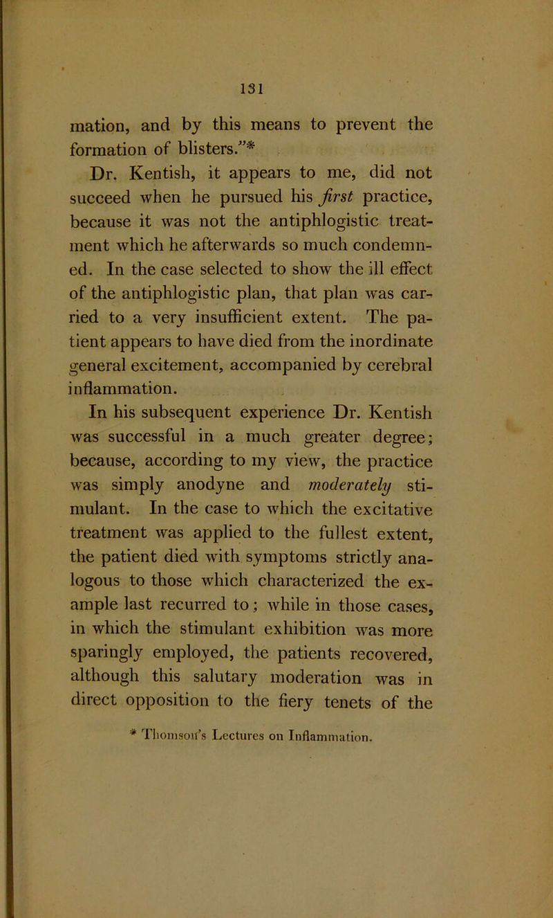 mation, and by this means to prevent the formation of blisters/’* Dr. Kentish, it appears to me, did not succeed when he pursued his first practice, because it was not the antiphlogistic treat- ment which he afterwards so much condemn- ed. In the case selected to show the ill effect, of the antiphlogistic plan, that plan was car- ried to a very insufficient extent. The pa- tient appears to have died from the inordinate general excitement, accompanied by cerebral inflammation. In his subsequent experience Dr. Kentish was successful in a much greater degree; because, according to my view, the practice was simply anodyne and moderately sti- mulant. In the case to which the excitative treatment was applied to the fullest extent, the patient died with symptoms strictly ana- logous to those which characterized the ex- ample last recurred to; while in those cases, in which the stimulant exhibition was more sparingly employed, the patients recovered, although this salutary moderation was in direct opposition to the fiery tenets of the