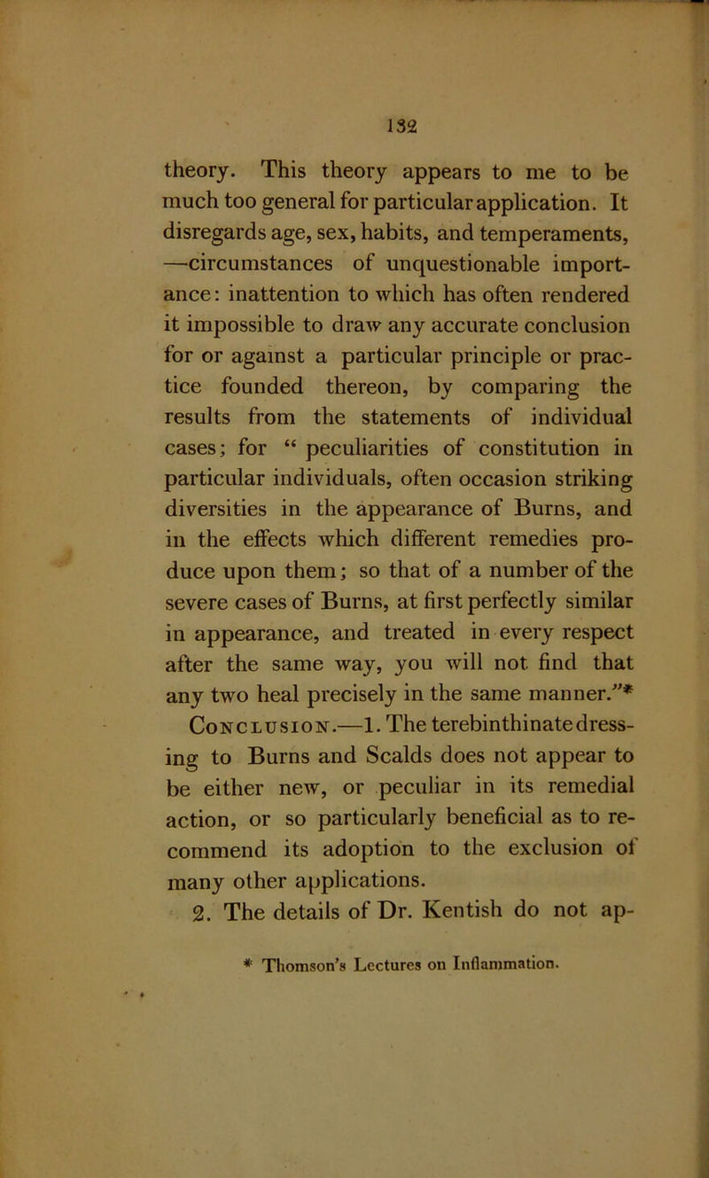 theory. This theory appears to me to be much too general for particular application. It disregards age, sex, habits, and temperaments, —circumstances of unquestionable import- ance : inattention to which has often rendered it impossible to draw any accurate conclusion for or against a particular principle or prac- tice founded thereon, by comparing the results from the statements of individual cases; for “ peculiarities of constitution in particular individuals, often occasion striking diversities in the appearance of Burns, and in the effects which different remedies pro- duce upon them; so that of a number of the severe cases of Burns, at first perfectly similar in appearance, and treated in every respect after the same way, you will not find that any two heal precisely in the same manner/'* Conclusion.—1. The terebinthinate dress- ing to Burns and Scalds does not appear to be either new, or peculiar in its remedial action, or so particularly beneficial as to re- commend its adoption to the exclusion of many other applications. 2. The details of Dr. Kentish do not ap-