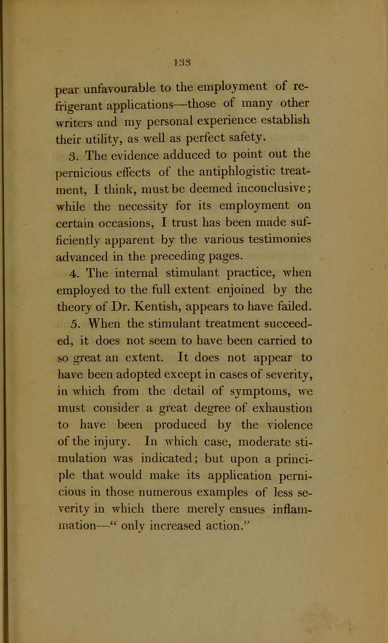 pear unfavourable to the employment of re- frigerant applications—those of many other writers and my personal experience establish their utility, as well as perfect safety. 3. The evidence adduced to point out the pernicious effects of the antiphlogistic treat- ment, I think, must be deemed inconclusive; while the necessity for its employment on certain occasions, I trust has been made suf- ficiently apparent by the various testimonies advanced in the preceding pages. 4. The internal stimulant practice, when employed to the full extent enjoined by the theory of Dr. Kentish, appears to have failed. 5. When the stimulant treatment succeed- ed, it does not seem to have been carried to so great an extent. It does not appear to have been adopted except in cases of severity, in which from the detail of symptoms, we must consider a great degree of exhaustion to have been produced by the violence of the injury. In which case, moderate sti- mulation was indicated; but upon a princi- ple that would make its application perni- cious in those numerous examples of less se- verity in which there merely ensues inflam- mation—“ only increased action.”