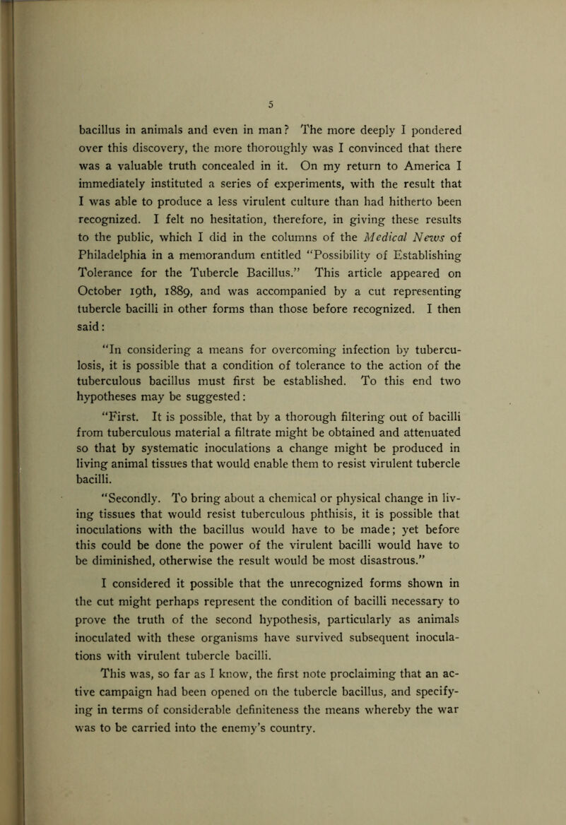 bacillus in animals and even in man? The more deeply I pondered over this discovery, the more thoroughly was I convinced that there was a valuable truth concealed in it. On my return to America I immediately instituted a series of experiments, with the result that I was able to produce a less virulent culture than had hitherto been recognized. I felt no hesitation, therefore, in giving these results to the public, which I did in the columns of the Medical News of Philadelphia in a memorandum entitled “Possibility of Establishing Tolerance for the Tubercle Bacillus.” This article appeared on October 19th, 1889, and was accompanied by a cut representing tubercle bacilli in other forms than those before recognized. I then said: “In considering a means for overcoming infection by tubercu- losis, it is possible that a condition of tolerance to the action of the tuberculous bacillus must first be established. To this end two hypotheses may be suggested: “First. It is possible, that by a thorough filtering out of bacilli from tuberculous material a filtrate might be obtained and attenuated so that by systematic inoculations a change might be produced in living animal tissues that would enable them to resist virulent tubercle bacilli. “Secondly. To bring about a chemical or physical change in liv- ing tissues that would resist tuberculous phthisis, it is possible that inoculations with the bacillus would have to be made; yet before this could be done the power of the virulent bacilli would have to be diminished, otherwise the result would be most disastrous.” I considered it possible that the unrecognized forms shown in the cut might perhaps represent the condition of bacilli necessary to prove the truth of the second hypothesis, particularly as animals inoculated with these organisms have survived subsequent inocula- tions with virulent tubercle bacilli. This was, so far as I know, the first note proclaiming that an ac- tive campaign had been opened on the tubercle bacillus, and specify- ing in terms of considerable definiteness the means whereby the war was to be carried into the enemy’s country.