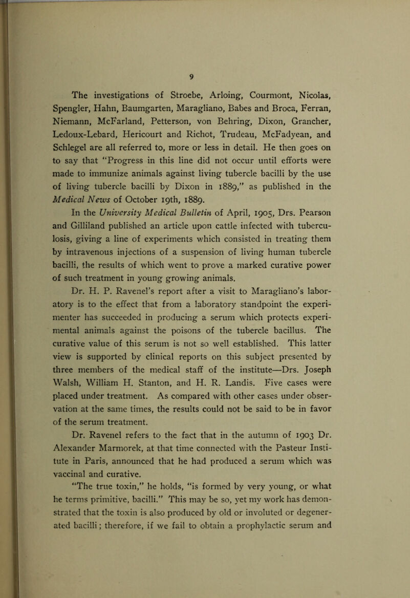 The investigations of Stroebe, Arloing, Courmont, Nicolas, Spengler, Hahn, Baumgarten, Maragliano, Babes and Broca, Ferran, Niemann, McFarland, Petterson, von Behring, Dixon, Grancher, Ledoux-Lebard, Hericourt and Richot, Trudeau, McFadyean, and Schlegel are all referred to, more or less in detail. He then goes on to say that “Progress in this line did not occur until efforts were made to immunize animals against living tubercle bacilli by the use of living tubercle bacilli by Dixon in 1889,” as published in the Medical News of October 19th, 1889. In the University Medical Bulletin of April, 1905, Drs. Pearson and Gilliland published an article upon cattle infected with tubercu- losis, giving a line of experiments which consisted in treating them by intravenous injections of a suspension of living human tubercle bacilli, the results of which went to prove a marked curative power of such treatment in young growing animals. Dr. H. P. Ravenel’s report after a visit to Maragliano’s labor- atory is to the effect that from a laboratory standpoint the experi- menter has succeeded in producing a serum which protects experi- mental animals against the poisons of the tubercle bacillus. The curative value of this serum is not so well established. This latter view is supported by clinical reports on this subject presented by three members of the medical staff of the institute—Drs. Joseph Walsh, William H. Stanton, and H. R. Landis. Five cases were placed under treatment. As compared with other cases under obser- vation at the same times, the results could not be said to be in favor of the serum treatment. Dr. Ravenel refers to the fact that in the autumn of 1903 Dr. Alexander Marmorek, at that time connected with the Pasteur Insti- tute in Paris, announced that he had produced a serum which was vaccinal and curative. “The true toxin,” he holds, “is formed by very young, or what he terms primitive, bacilli.” This may be so, yet my work has demon- strated that the toxin is also produced by old or involuted or degener- ated bacilli; therefore, if we fail to obtain a prophylactic serum and