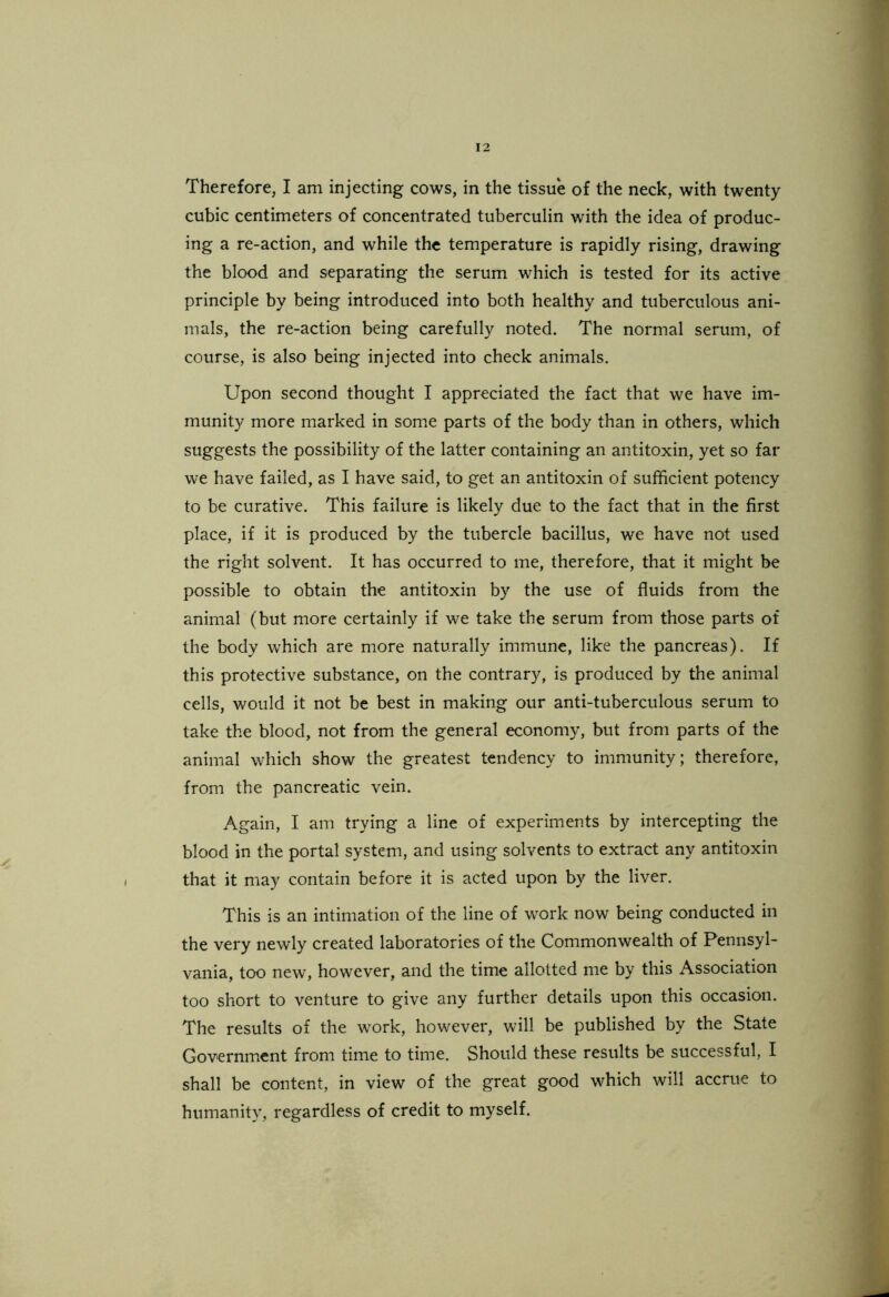 Therefore, I am injecting cows, in the tissue of the neck, with twenty cubic centimeters of concentrated tuberculin with the idea of produc- ing a re-action, and while the temperature is rapidly rising, drawing the blood and separating the serum which is tested for its active principle by being introduced into both healthy and tuberculous ani- mals, the re-action being carefully noted. The normal serum, of course, is also being injected into check animals. Upon second thought I appreciated the fact that we have im- munity more marked in some parts of the body than in others, which suggests the possibility of the latter containing an antitoxin, yet so far we have failed, as I have said, to get an antitoxin of sufficient potency to be curative. This failure is likely due to the fact that in the first place, if it is produced by the tubercle bacillus, we have not used the right solvent. It has occurred to me, therefore, that it might be possible to obtain the antitoxin by the use of fluids from the animal (but more certainly if we take the serum from those parts of the body which are more naturally immune, like the pancreas). If this protective substance, on the contrary, is produced by the animal cells, would it not be best in making our anti-tuberculous serum to take the blood, not from the general economy, but from parts of the animal which show the greatest tendency to immunity; therefore, from the pancreatic vein. Again, I am trying a line of experiments by intercepting the blood in the portal system, and using solvents to extract any antitoxin that it may contain before it is acted upon by the liver. This is an intimation of the line of work now being conducted in the very newly created laboratories of the Commonwealth of Pennsyl- vania, too new, however, and the time allotted me by this Association too short to venture to give any further details upon this occasion. The results of the work, however, will be published by the State Government from time to time. Should these results be successful, I shall be content, in view of the great good which will accrue to humanity, regardless of credit to myself.