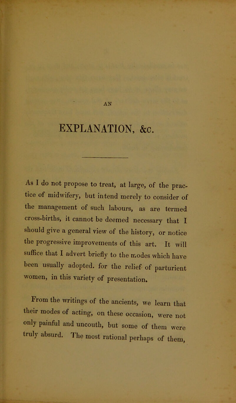 AN EXPLANATION, &c. As I do not propose to treat, at large, of the prac- tice of midwifery, but intend merely to consider of the management of such labours, as are termed cross-births, it cannot be deemed necessary that I should give a general view of the history, or notice the progressive improvements of this art. It will suffice that I advert briefly to the modes which have been usually adopted, for the relief of parturient women, in this variety of presentation. From the writings of the ancients, we learn that their modes of acting, on these occasion, were not only painful and uncouth, but some of them were truly absurd. The most rational perhaps of them,