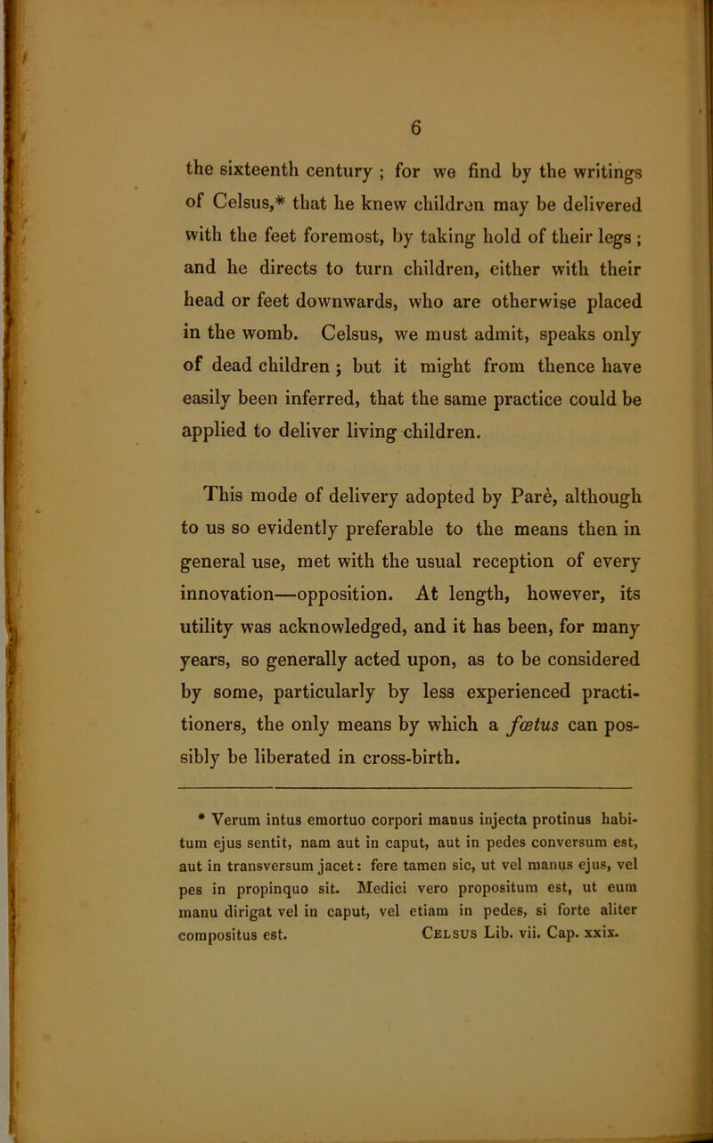 the sixteenth century ; for we find by the writings of Celsus,* that he knew children may be delivered with the feet foremost, by taking hold of their legs ; and he directs to turn children, either with their head or feet downwards, who are otherwise placed in the womb. Celsus, we must admit, speaks only of dead children ; but it might from thence have easily been inferred, that the same practice could be applied to deliver living children. This mode of delivery adopted by Pare, although to us so evidently preferable to the means then in general use, met with the usual reception of every innovation—opposition. At length, however, its utility was acknowledged, and it has been, for many years, so generally acted upon, as to be considered by some, particularly by less experienced practi- tioners, the only means by which a foetus can pos- sibly be liberated in cross-birth. * Verum intus emortuo corpori manus injecta protinus habi- tum ejus sentit, nam aut in caput, aut in pedes conversum est, aut in transversum jacet: fere tamen sic, ut vel manus ejus, vel pes in propinquo sit. Medici vero propositum est, ut eum manu dirigat vel in caput, vel etiam in pedes, si forte aliter compositus est. Celsus Lib. vii. Cap. xxix.