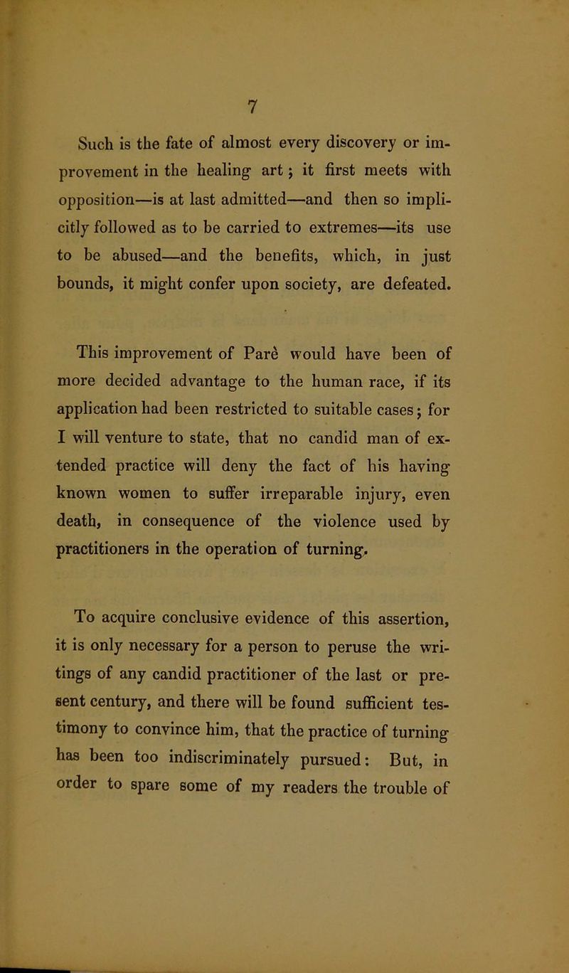 Such is the fate of almost every discovery or im- provement in the healing art; it first meets with opposition—is at last admitted—and then so impli- citly followed as to be carried to extremes—its use to be abused—and the benefits, which, in just bounds, it might confer upon society, are defeated. This improvement of Pare would have been of more decided advantage to the human race, if its application had been restricted to suitable cases; for I will venture to state, that no candid man of ex- tended practice will deny the fact of his having known women to suffer irreparable injury, even death, in consequence of the violence used by practitioners in the operation of turning. To acquire conclusive evidence of this assertion, it is only necessary for a person to peruse the wri- tings of any candid practitioner of the last or pre- sent century, and there will be found sufficient tes- timony to convince him, that the practice of turning has been too indiscriminately pursued: But, in order to spare some of my readers the trouble of