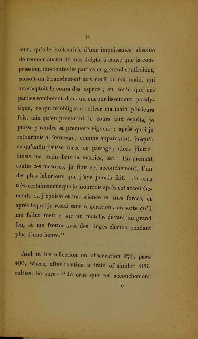 leur, qu’elle etoit suivie d’une impuissance absolue de remuer aucun de mes doigts, a cause que la com- pression, que toutes les parties en general souffroient, causoit un etranglement aux nerfs de ma main, qui interceptoit le cours des esprits ; en sorte que ces parties tomboient dans un engourdissement paraly- tique, ce qui m’obligea a retirer ma main plusieurs fois, afin qu’en procurant le cours aux esprits, je puisse y rendre sa premiere vigueur ; apres quoi je retournois a Pouvrage, comme auparavant, jusqu’a ce qu’enfin j’eusse force ce passage ; alors j’intro- duisis ma main dans la matrice, &c. En prenant toutes ces mesures, je finis cet accouchement, Pun des plus laborieux que j ’aye jamais fait. Je crus tres-certamement que je mourrois apres cet accouche- ment, on j’epuisai et ma science et mes forces, et apres lequel je restai sans respiration ; en sorte qu’il me fallut mettre sur un matelas devant un grand feu, et me frotter avec des linges chauds pendant plus d’une heure.” And in his reflection on observation 271, page 490, where, after relating a train of similar diffi- culties, he says—“Je crus que cet accouchement c