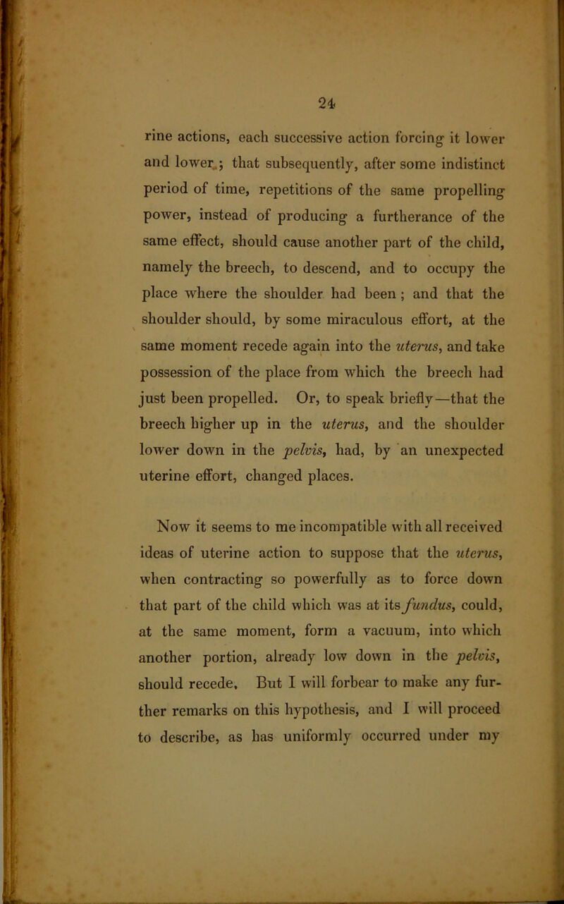 rine actions, each successive action forcing it lower and lower,,; that subsequently, after some indistinct period of time, repetitions of the same propelling power, instead of producing a furtherance of the same effect, should cause another part of the child, namely the breech, to descend, and to occupy the place where the shoulder had been ; and that the shoulder should, by some miraculous effort, at the same moment recede again into the uterus, and take possession of the place from which the breech had just been propelled. Or, to speak briefly—that the breech higher up in the uterus, and the shoulder lower down in the pelvis, had, by an unexpected uterine effort, changed places. Now it seems to me incompatible with all received ideas of uterine action to suppose that the uterus, when contracting so powerfully as to force down that part of the child which wTas at its funclus, could, at the same moment, form a vacuum, into which another portion, already low down in the pelvis, should recede. But I will forbear to make any fur- ther remarks on this hypothesis, and I will proceed to describe, as has uniformly occurred under my