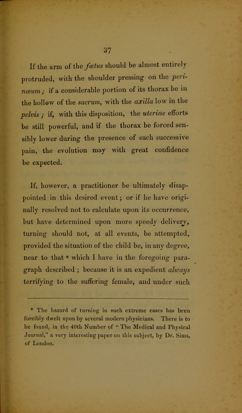 If the arm of the foetus should be almost entirely protruded, with the shoulder pressing1 on the pei i~ nceurn, if a considerable portion of its thorax be in the hollow of the sacrum, with the axilla low in the pelvis ; if, with this disposition, the uterine efforts be still powerful, and if the thorax be forced sen- sibly lower during the presence of each successive pain, the evolution may with great confidence be expected. If, however, a practitioner be ultimately disap- pointed in this desired event; or if he have origi- nally resolved not to calculate upon its occurrence, but have determined upon more speedy delivery, turning should not, at all events, be attempted, provided the situation of the child be, in any degree, near to that * which I have in the foregoing para- graph described ; because it is an expedient always terrifying to the suffering female, and under such * The hazard of turning in such extreme cases has been forcibly dwelt upon by several modern physicians. There is to be found, in the 40th Number of “ The Medical and Physical Journal,” a very interesting paper on this subject, by Dr. Sims, of London.