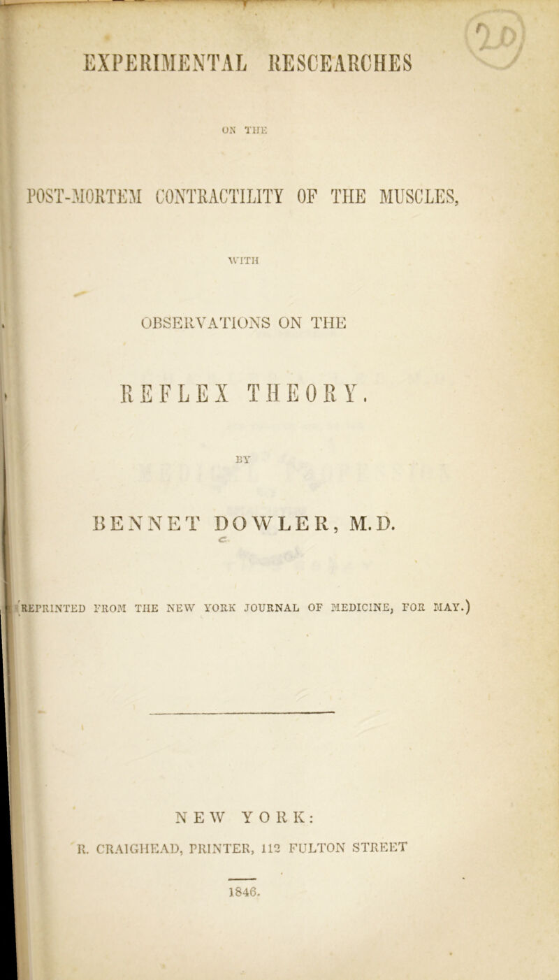 r EXPERIMENTAL RESCEARCHES Oi\ THE P0ST-310KTKM CONTRACTILITY OF THE MUSCLES, WITH OBSERVATIONS ON THE REFLEX THEORY. BY BENNET DOWLER, M.D. C- REPRINTED I-IIOM THE NEW YORK JOURNAL OF MEDICINE, FOR MAY.) NEW YORK: R. CRAIGHEAD, PRINTER, 112 FULTON STREET 1846.