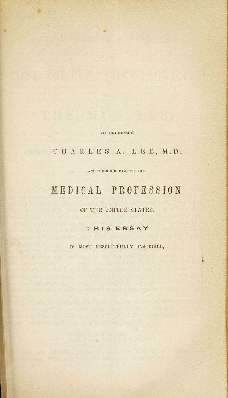 TO PROFESSOR CHARLES A . L E E , M . I). AND THROUGH HIM, TO THE MEDICAL PROFESSION OF THE UNITED STATES, THIS ESSAY IS MOST RESPECTFULLY INSCRIBED,